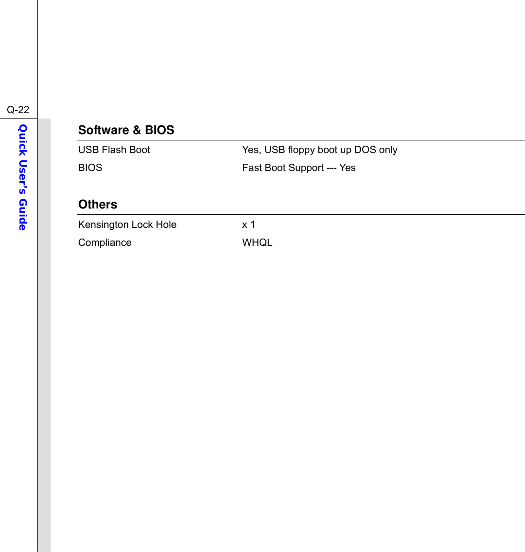  Q-22Quick User’s Guide  Software &amp; BIOS USB Flash Boot  Yes, USB floppy boot up DOS only BIOS  Fast Boot Support --- Yes  Others Kensington Lock Hole  x 1 Compliance WHQL               