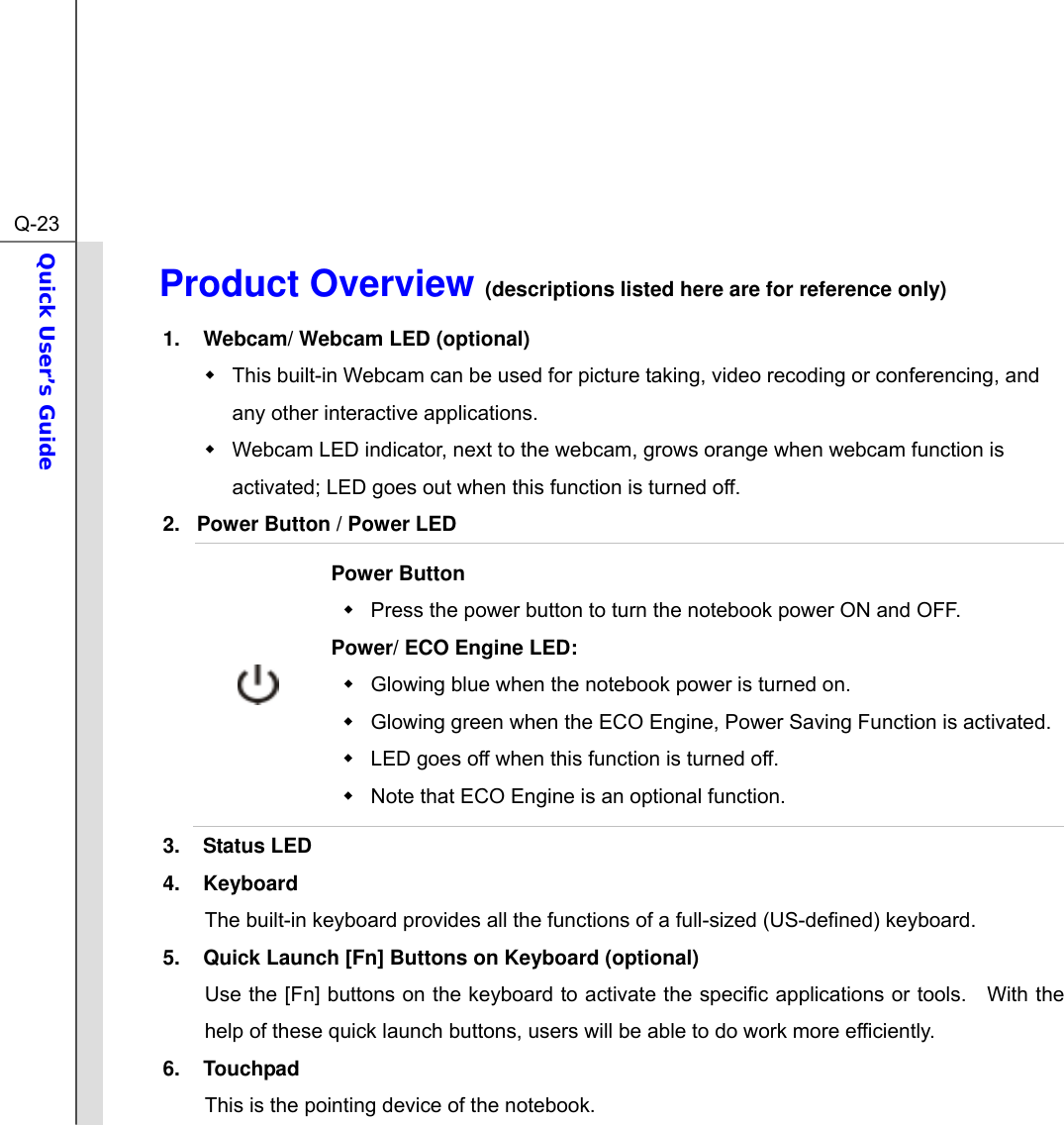  Q-23Quick User’s Guide  Product Overview (descriptions listed here are for reference only)              1.  Webcam/ Webcam LED (optional)   This built-in Webcam can be used for picture taking, video recoding or conferencing, and any other interactive applications.       Webcam LED indicator, next to the webcam, grows orange when webcam function is activated; LED goes out when this function is turned off. 2.  Power Button / Power LED  Power Button   Press the power button to turn the notebook power ON and OFF.   Power/ ECO Engine LED:   Glowing blue when the notebook power is turned on.   Glowing green when the ECO Engine, Power Saving Function is activated.   LED goes off when this function is turned off.     Note that ECO Engine is an optional function. 3. Status LED 4. Keyboard The built-in keyboard provides all the functions of a full-sized (US-defined) keyboard.     5.  Quick Launch [Fn] Buttons on Keyboard (optional) Use the [Fn] buttons on the keyboard to activate the specific applications or tools.   With the help of these quick launch buttons, users will be able to do work more efficiently. 6. Touchpad This is the pointing device of the notebook. 