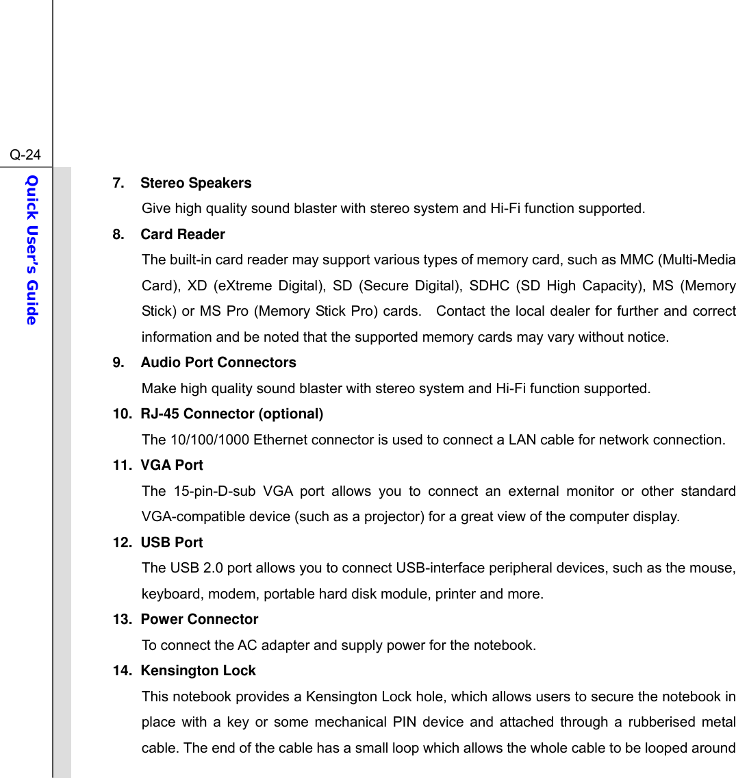  Q-24Quick User’s Guide  7. Stereo Speakers Give high quality sound blaster with stereo system and Hi-Fi function supported. 8. Card Reader The built-in card reader may support various types of memory card, such as MMC (Multi-Media Card), XD (eXtreme Digital), SD (Secure Digital), SDHC (SD High Capacity), MS (Memory Stick) or MS Pro (Memory Stick Pro) cards.   Contact the local dealer for further and correct information and be noted that the supported memory cards may vary without notice. 9. Audio Port Connectors Make high quality sound blaster with stereo system and Hi-Fi function supported.   10.  RJ-45 Connector (optional) The 10/100/1000 Ethernet connector is used to connect a LAN cable for network connection. 11. VGA Port The 15-pin-D-sub VGA port allows you to connect an external monitor or other standard VGA-compatible device (such as a projector) for a great view of the computer display. 12. USB Port The USB 2.0 port allows you to connect USB-interface peripheral devices, such as the mouse, keyboard, modem, portable hard disk module, printer and more. 13. Power Connector To connect the AC adapter and supply power for the notebook. 14. Kensington Lock This notebook provides a Kensington Lock hole, which allows users to secure the notebook in place with a key or some mechanical PIN device and attached through a rubberised metal cable. The end of the cable has a small loop which allows the whole cable to be looped around 