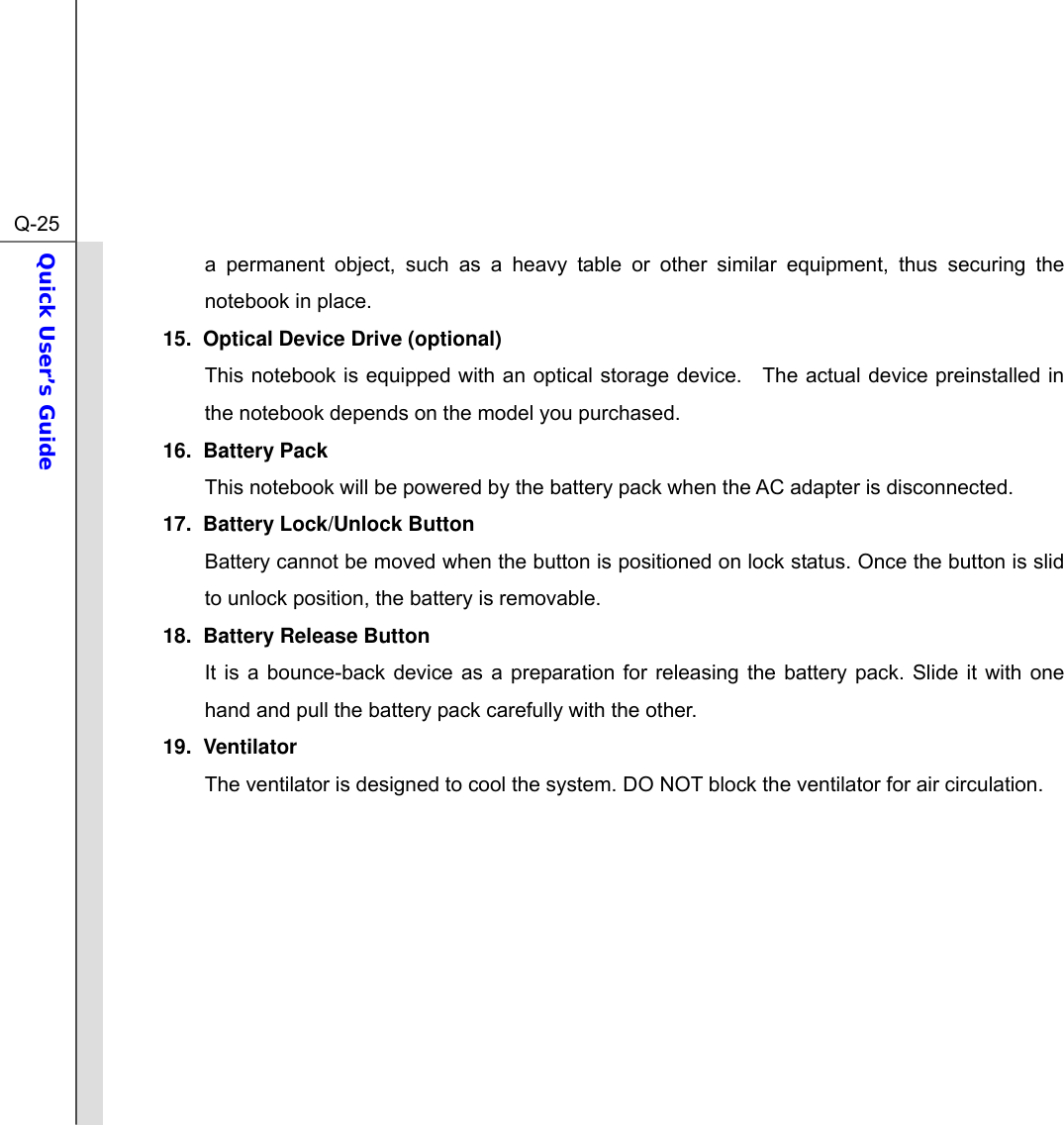  Q-25Quick User’s Guide  a permanent object, such as a heavy table or other similar equipment, thus securing the notebook in place. 15.  Optical Device Drive (optional) This notebook is equipped with an optical storage device.  The actual device preinstalled in the notebook depends on the model you purchased. 16. Battery Pack  This notebook will be powered by the battery pack when the AC adapter is disconnected.   17.  Battery Lock/Unlock Button Battery cannot be moved when the button is positioned on lock status. Once the button is slid to unlock position, the battery is removable. 18.  Battery Release Button It is a bounce-back device as a preparation for releasing the battery pack. Slide it with one hand and pull the battery pack carefully with the other. 19. Ventilator The ventilator is designed to cool the system. DO NOT block the ventilator for air circulation.         