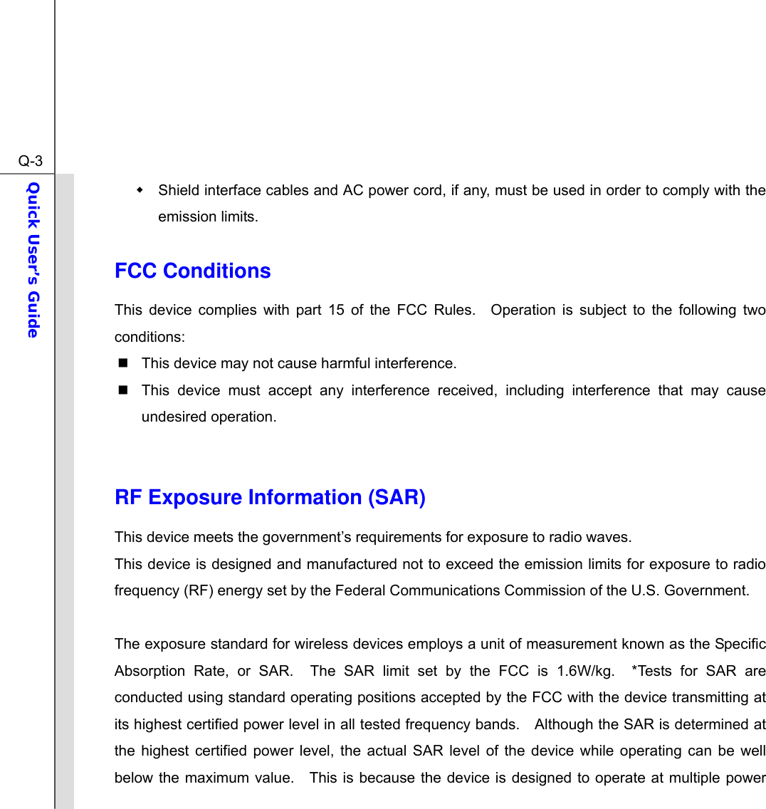 Q-3Quick User’s Guide    Shield interface cables and AC power cord, if any, must be used in order to comply with the emission limits.  FCC Conditions This device complies with part 15 of the FCC Rules.  Operation is subject to the following two conditions:   This device may not cause harmful interference.   This device must accept any interference received, including interference that may cause undesired operation.   RF Exposure Information (SAR)   This device meets the government’s requirements for exposure to radio waves. This device is designed and manufactured not to exceed the emission limits for exposure to radio frequency (RF) energy set by the Federal Communications Commission of the U.S. Government.      The exposure standard for wireless devices employs a unit of measurement known as the Specific Absorption Rate, or SAR.  The SAR limit set by the FCC is 1.6W/kg.  *Tests for SAR are conducted using standard operating positions accepted by the FCC with the device transmitting at its highest certified power level in all tested frequency bands.    Although the SAR is determined at the highest certified power level, the actual SAR level of the device while operating can be well below the maximum value.  This is because the device is designed to operate at multiple power 