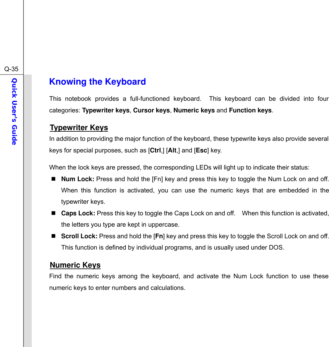  Q-35Quick User’s Guide  Knowing the Keyboard This notebook provides a full-functioned keyboard.  This keyboard can be divided into four categories: Typewriter keys, Cursor keys, Numeric keys and Function keys. Typewriter Keys In addition to providing the major function of the keyboard, these typewrite keys also provide several keys for special purposes, such as [Ctrl,] [Alt,] and [Esc] key. When the lock keys are pressed, the corresponding LEDs will light up to indicate their status:  Num Lock: Press and hold the [Fn] key and press this key to toggle the Num Lock on and off.   When this function is activated, you can use the numeric keys that are embedded in the typewriter keys.  Caps Lock: Press this key to toggle the Caps Lock on and off.    When this function is activated, the letters you type are kept in uppercase.  Scroll Lock: Press and hold the [Fn] key and press this key to toggle the Scroll Lock on and off.   This function is defined by individual programs, and is usually used under DOS. Numeric Keys Find the numeric keys among the keyboard, and activate the Num Lock function to use these numeric keys to enter numbers and calculations.     