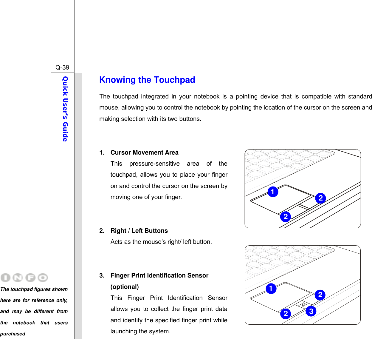  Q-39Quick User’s Guide  Knowing the Touchpad The touchpad integrated in your notebook is a pointing device that is compatible with standard mouse, allowing you to control the notebook by pointing the location of the cursor on the screen and making selection with its two buttons.   1. Cursor Movement Area This pressure-sensitive area of the touchpad, allows you to place your finger on and control the cursor on the screen by moving one of your finger.   2.  Right / Left Buttons Acts as the mouse’s right/ left button.   3.  Finger Print Identification Sensor (optional) This Finger Print Identification Sensor allows you to collect the finger print data and identify the specified finger print while launching the system. 3212122The touchpad figures shown here are for reference only, and may be different from the notebook that users purchased 