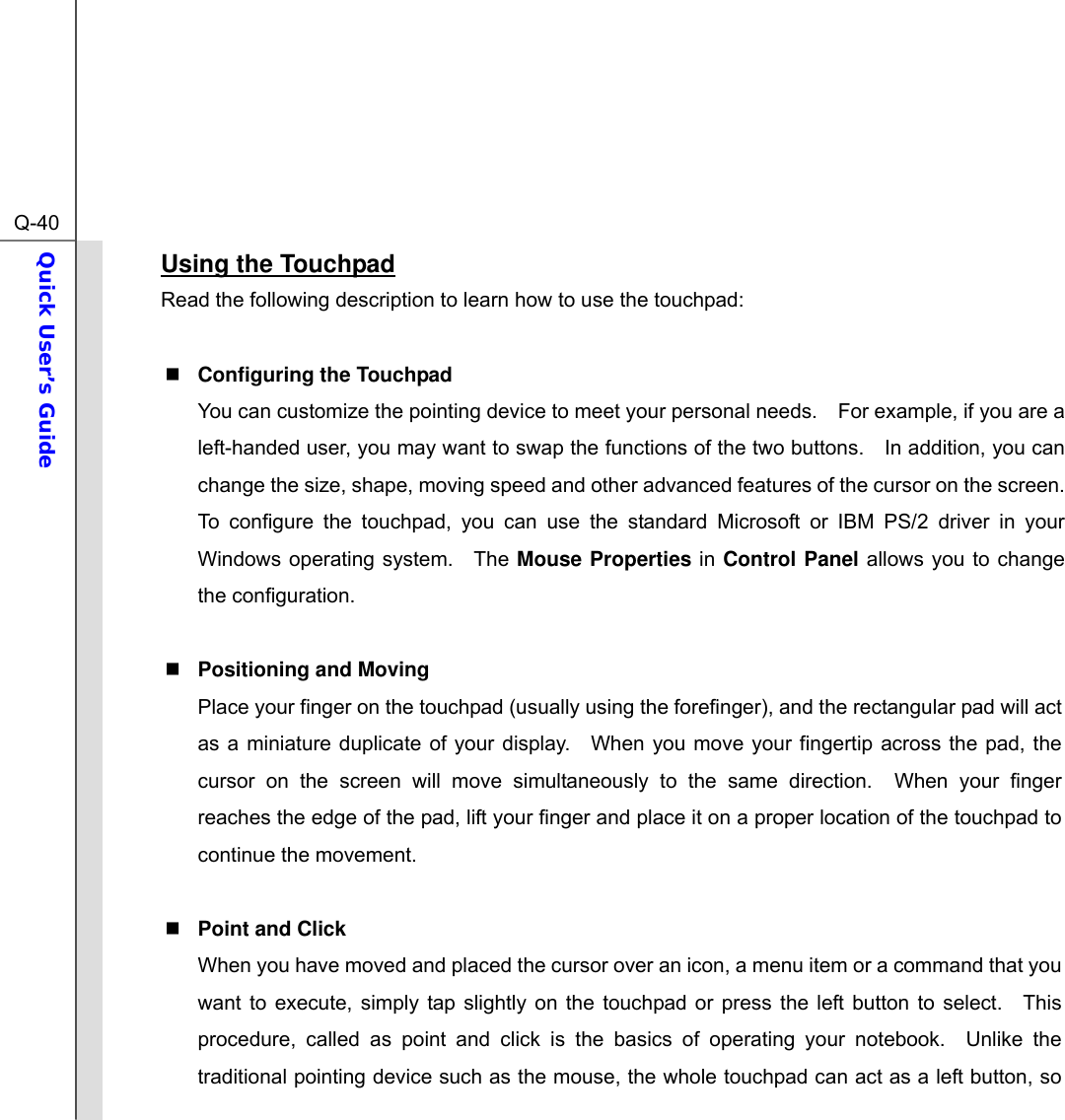  Q-40Quick User’s Guide  Using the Touchpad Read the following description to learn how to use the touchpad:   Configuring the Touchpad You can customize the pointing device to meet your personal needs.    For example, if you are a left-handed user, you may want to swap the functions of the two buttons.    In addition, you can change the size, shape, moving speed and other advanced features of the cursor on the screen. To configure the touchpad, you can use the standard Microsoft or IBM PS/2 driver in your Windows operating system.   The Mouse Properties in Control Panel allows you to change the configuration.   Positioning and Moving Place your finger on the touchpad (usually using the forefinger), and the rectangular pad will act as a miniature duplicate of your display.  When you move your fingertip across the pad, the cursor on the screen will move simultaneously to the same direction.  When your finger reaches the edge of the pad, lift your finger and place it on a proper location of the touchpad to continue the movement.   Point and Click When you have moved and placed the cursor over an icon, a menu item or a command that you want to execute, simply tap slightly on the touchpad or press the left button to select.  This procedure, called as point and click is the basics of operating your notebook.  Unlike the traditional pointing device such as the mouse, the whole touchpad can act as a left button, so 