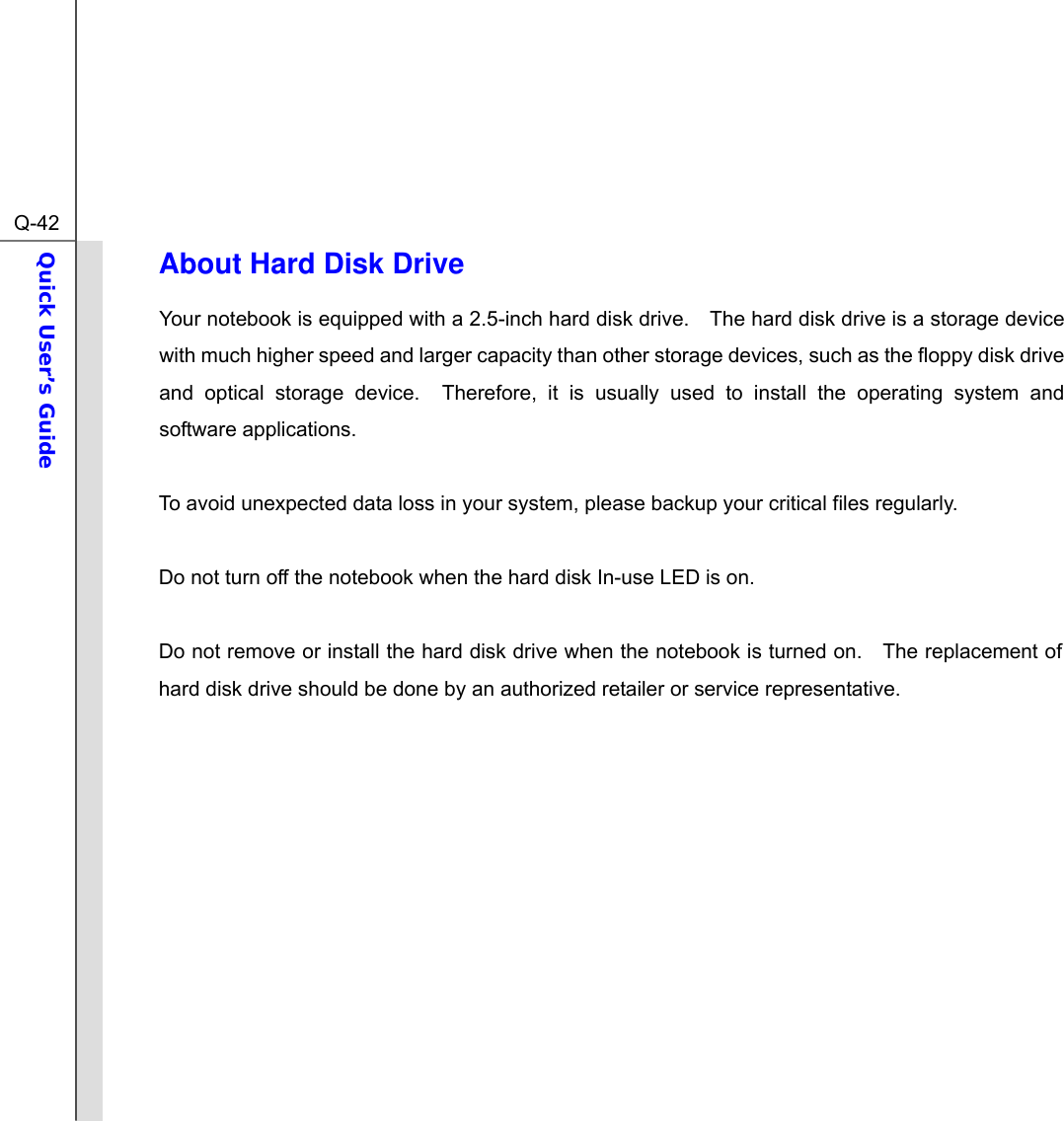  Q-42Quick User’s Guide  About Hard Disk Drive Your notebook is equipped with a 2.5-inch hard disk drive.    The hard disk drive is a storage device with much higher speed and larger capacity than other storage devices, such as the floppy disk drive and optical storage device.  Therefore, it is usually used to install the operating system and software applications.  To avoid unexpected data loss in your system, please backup your critical files regularly.  Do not turn off the notebook when the hard disk In-use LED is on.  Do not remove or install the hard disk drive when the notebook is turned on.    The replacement of hard disk drive should be done by an authorized retailer or service representative.            