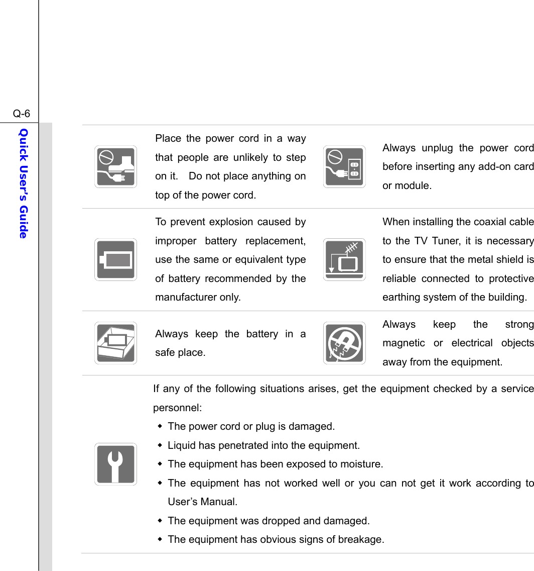  Q-6Quick User’s Guide   Place the power cord in a way that people are unlikely to step on it.    Do not place anything on top of the power cord.   Always unplug the power cord before inserting any add-on card or module.  To prevent explosion caused by improper battery replacement, use the same or equivalent type of battery recommended by the manufacturer only.  When installing the coaxial cable to the TV Tuner, it is necessary to ensure that the metal shield is reliable connected to protective earthing system of the building.  Always keep the battery in a safe place.   Always keep the strong magnetic or electrical objects away from the equipment.  If any of the following situations arises, get the equipment checked by a service personnel:   The power cord or plug is damaged.   Liquid has penetrated into the equipment.   The equipment has been exposed to moisture.  The equipment has not worked well or you can not get it work according to User’s Manual.   The equipment was dropped and damaged.   The equipment has obvious signs of breakage. 