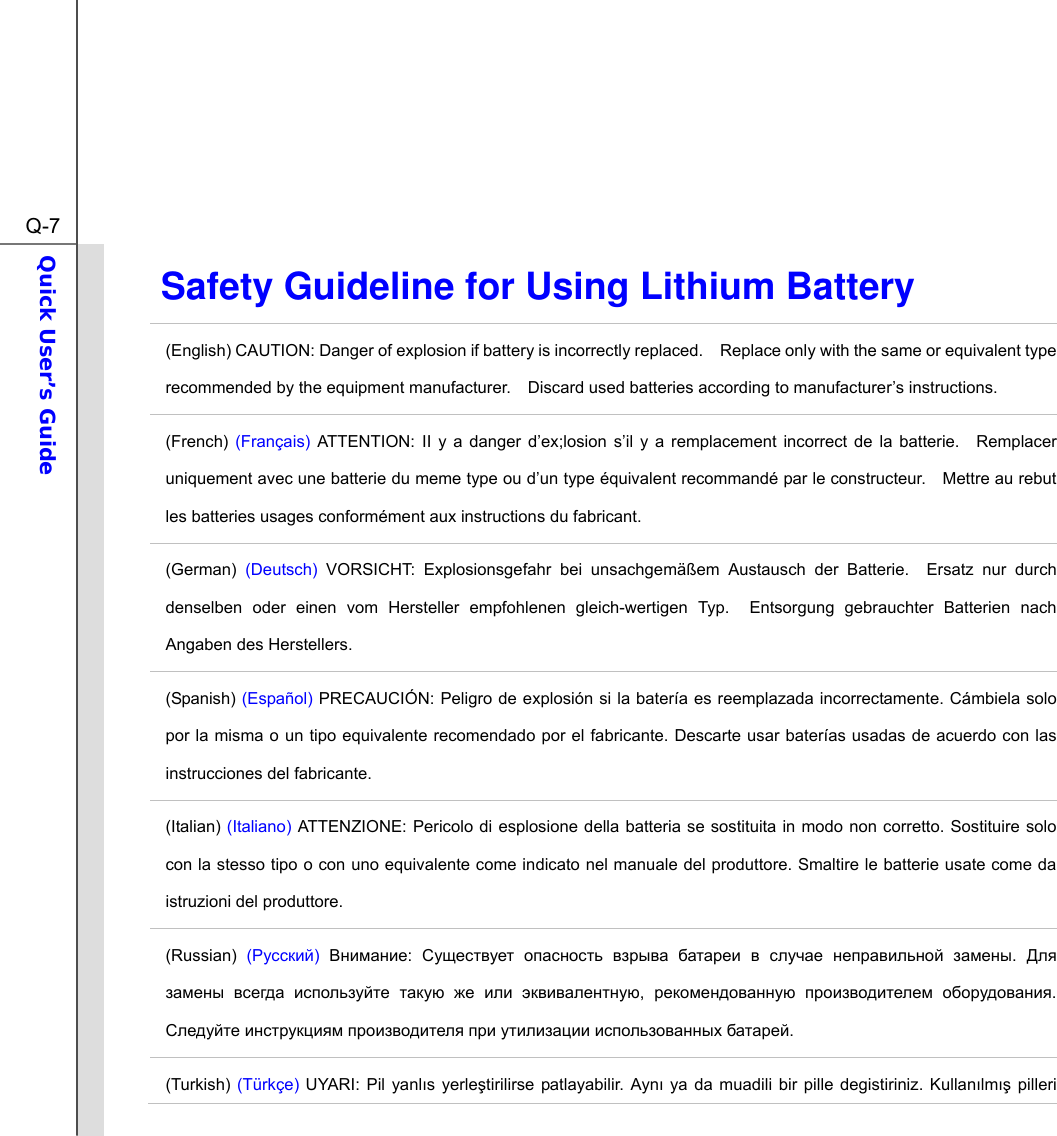  Q-7Quick User’s Guide  Safety Guideline for Using Lithium Battery (English) CAUTION: Danger of explosion if battery is incorrectly replaced.    Replace only with the same or equivalent type recommended by the equipment manufacturer.    Discard used batteries according to manufacturer’s instructions. (French) (Français) ATTENTION: II y a danger d’ex;losion s’il y a remplacement incorrect de la batterie.  Remplacer uniquement avec une batterie du meme type ou d’un type équivalent recommandé par le constructeur.    Mettre au rebut les batteries usages conformément aux instructions du fabricant. (German)  (Deutsch) VORSICHT: Explosionsgefahr bei unsachgemäßem Austausch der Batterie.  Ersatz nur durch denselben oder einen vom Hersteller empfohlenen gleich-wertigen Typ.  Entsorgung gebrauchter Batterien nach Angaben des Herstellers. (Spanish) (Español) PRECAUCIÓN: Peligro de explosión si la batería es reemplazada incorrectamente. Cámbiela solo por la misma o un tipo equivalente recomendado por el fabricante. Descarte usar baterías usadas de acuerdo con las instrucciones del fabricante. (Italian) (Italiano) ATTENZIONE: Pericolo di esplosione della batteria se sostituita in modo non corretto. Sostituire solo con la stesso tipo o con uno equivalente come indicato nel manuale del produttore. Smaltire le batterie usate come da istruzioni del produttore. (Russian) () :         .         ,    .       . (Turkish) (Türkçe) UYARI: Pil yanlıs yerletirilirse patlayabilir. Aynı ya da muadili bir pille degistiriniz. Kullanılmı pilleri 