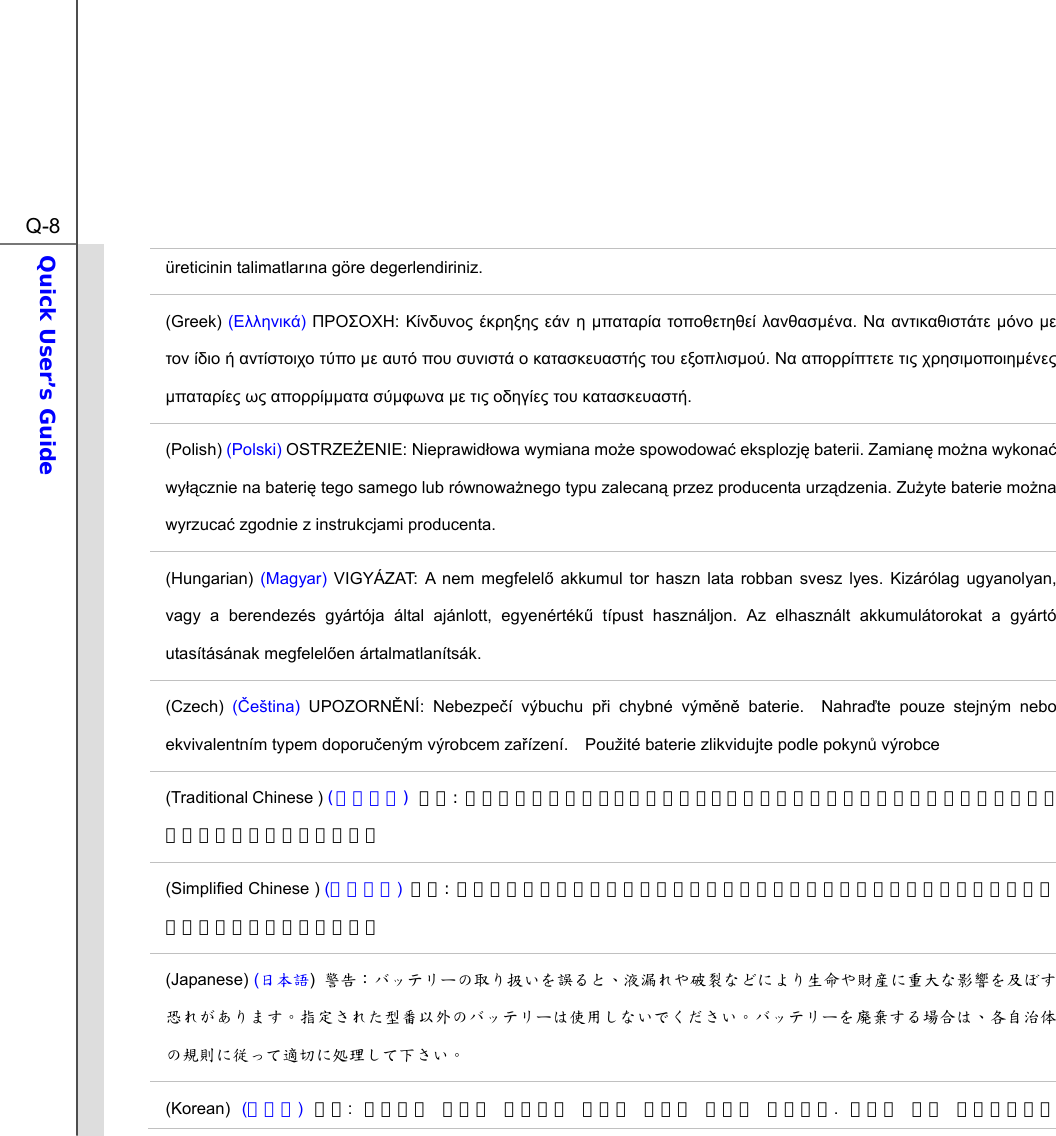  Q-8Quick User’s Guide  üreticinin talimatlarına göre degerlendiriniz. (Greek) () :     µ  µ.   µ µ      µ       µ.    µµ µ  µµ µ µ    . (Polish) (Polski) OSTRZEENIE: Nieprawidowa wymiana moe spowodowa eksplozj baterii. Zamian mona wykona wycznie na bateri tego samego lub równowanego typu zalecan przez producenta urzdzenia. Zuyte baterie mona wyrzuca zgodnie z instrukcjami producenta. (Hungarian)  (Magyar) VIGYÁZAT: A nem megfelel akkumul tor haszn lata robban svesz lyes. Kizárólag ugyanolyan, vagy a berendezés gyártója által ajánlott, egyenérték típust használjon. Az elhasznált akkumulátorokat a gyártó utasításának megfelelen ártalmatlanítsák. (Czech) (eština) UPOZORNNÍ: Nebezpeí výbuchu pi chybné výmn baterie.  Nahrate pouze stejným nebo ekvivalentním typem doporueným výrobcem zaízení.  Použité baterie zlikvidujte podle pokyn výrobce (Traditional Chinese ) (繁體中文) 注意: 若電池若未正確更換，可能會爆炸。請用原廠建議之同款或同等級的電池來更換。請依原廠指示處理廢棄電池。 (Simplified Chinese ) (简体中文) 注意:  若电池若未正确更换，可能会爆炸。请用原厂建议之同款或同等级的电池来更换。请依原厂指示处理废弃电池。 (Japanese) (日本語)  警告：バッテリーの取り扱いを誤ると、液漏れや破裂などにより生命や財産に重大な影響を及ぼす恐れがあります。指定された型番以外のバッテリーは使用しないでください。バッテリーを廃棄する場合は、各自治体の規則に従って適切に処理して下さい。 (Korean)  (한국어) 주의:  배터리를 올바로 교체하지 않으면 폭발할 위험이 있습니다.  타입이 장치 제조업체에서 