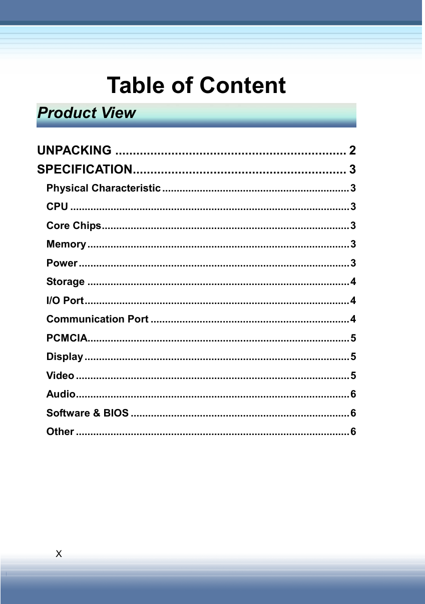   X Table of Content Product View  UNPACKING .................................................................. 2 SPECIFICATION............................................................. 3 Physical Characteristic .................................................................3 CPU .................................................................................................3 Core Chips......................................................................................3 Memory ...........................................................................................3 Power ..............................................................................................3 Storage ...........................................................................................4 I/O Port............................................................................................4 Communication Port .....................................................................4 PCMCIA...........................................................................................5 Display ............................................................................................5 Video ...............................................................................................5 Audio...............................................................................................6 Software &amp; BIOS ............................................................................6 Other ...............................................................................................6 