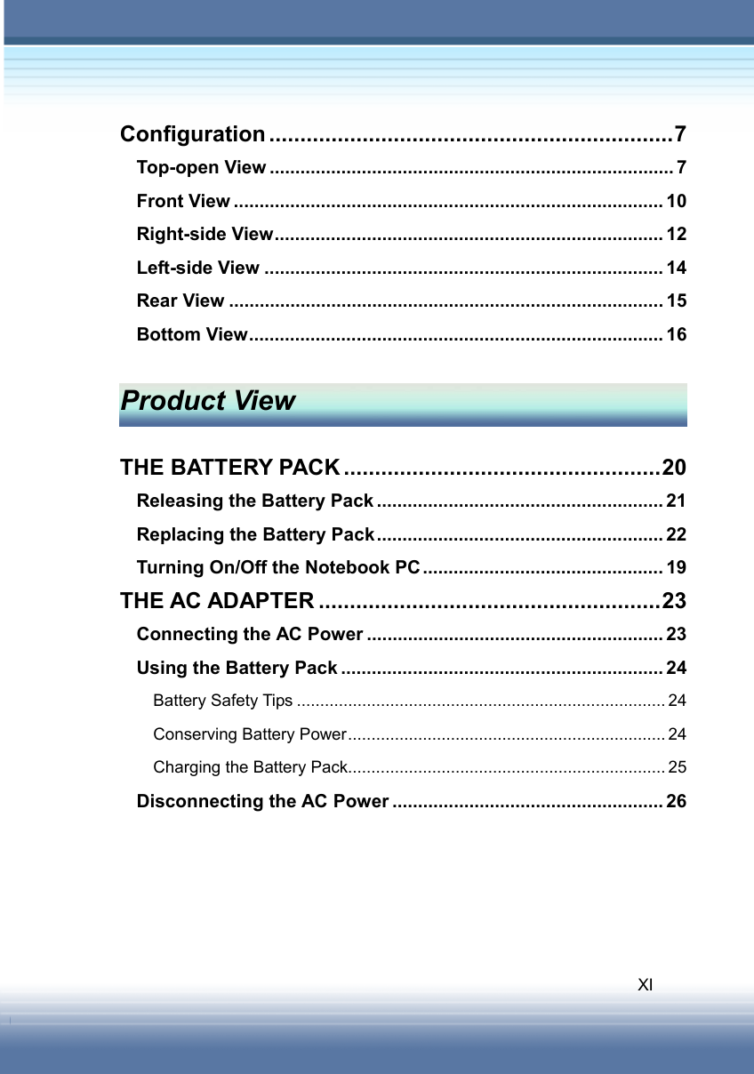   XI Configuration .................................................................7 Top-open View ............................................................................... 7 Front View .................................................................................... 10 Right-side View............................................................................ 12 Left-side View .............................................................................. 14 Rear View ..................................................................................... 15 Bottom View................................................................................. 16  Product View  THE BATTERY PACK ...................................................20 Releasing the Battery Pack ........................................................ 21 Replacing the Battery Pack........................................................ 22 Turning On/Off the Notebook PC............................................... 19 THE AC ADAPTER .......................................................23 Connecting the AC Power .......................................................... 23 Using the Battery Pack ............................................................... 24 Battery Safety Tips ............................................................................... 24 Conserving Battery Power.................................................................... 24 Charging the Battery Pack.................................................................... 25 Disconnecting the AC Power ..................................................... 26     