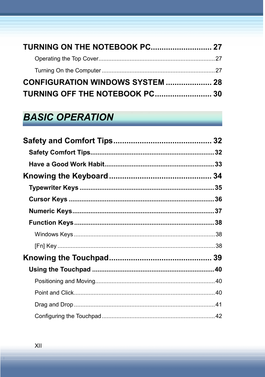   XII TURNING ON THE NOTEBOOK PC............................ 27 Operating the Top Cover.......................................................................27 Turning On the Computer .....................................................................27 CONFIGURATION WINDOWS SYSTEM ..................... 28 TURNING OFF THE NOTEBOOK PC.......................... 30  BASIC OPERATION  Safety and Comfort Tips............................................. 32 Safety Comfort Tips.....................................................................32 Have a Good Work Habit.............................................................33 Knowing the Keyboard ............................................... 34 Typewriter Keys ...........................................................................35 Cursor Keys .................................................................................36 Numeric Keys...............................................................................37 Function Keys..............................................................................38 Windows Keys......................................................................................38 [Fn] Key ................................................................................................38 Knowing the Touchpad............................................... 39 Using the Touchpad ....................................................................40 Positioning and Moving.........................................................................40 Point and Click......................................................................................40 Drag and Drop ...................................................................................... 41 Configuring the Touchpad.....................................................................42  