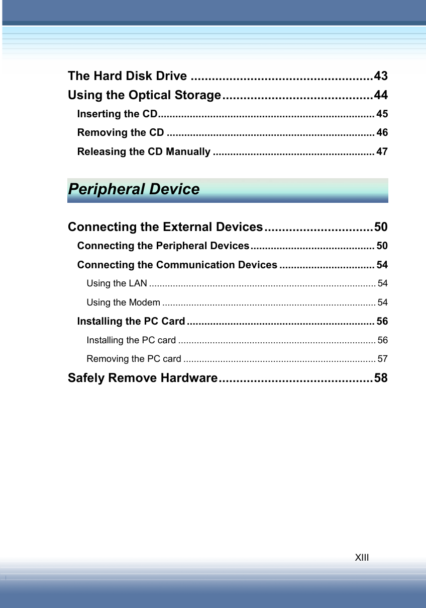   XIII The Hard Disk Drive ....................................................43 Using the Optical Storage...........................................44 Inserting the CD........................................................................... 45 Removing the CD ........................................................................ 46 Releasing the CD Manually ........................................................ 47  Peripheral Device  Connecting the External Devices...............................50 Connecting the Peripheral Devices........................................... 50 Connecting the Communication Devices ................................. 54 Using the LAN ...................................................................................... 54 Using the Modem ................................................................................. 54 Installing the PC Card ................................................................. 56 Installing the PC card ........................................................................... 56 Removing the PC card ......................................................................... 57 Safely Remove Hardware............................................58         