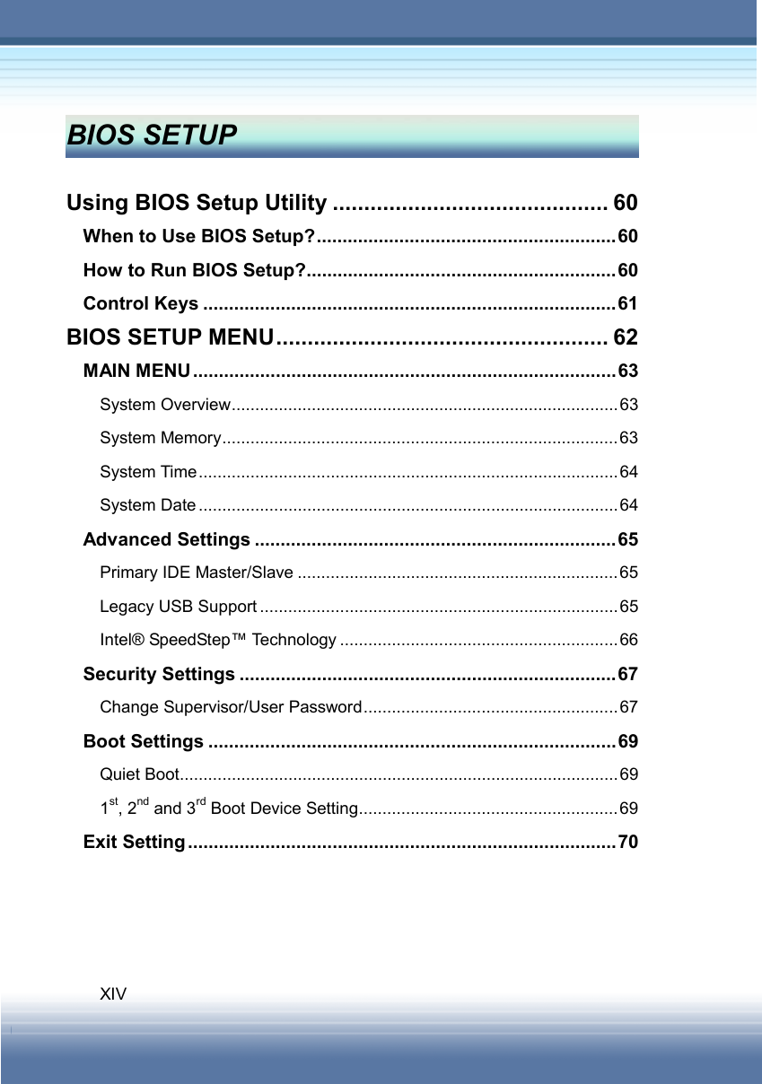   XIV BIOS SETUP    Using BIOS Setup Utility ............................................ 60 When to Use BIOS Setup?..........................................................60 How to Run BIOS Setup?............................................................60 Control Keys ................................................................................61 BIOS SETUP MENU..................................................... 62 MAIN MENU..................................................................................63 System Overview..................................................................................63 System Memory....................................................................................63 System Time.........................................................................................64 System Date.........................................................................................64 Advanced Settings ......................................................................65 Primary IDE Master/Slave ....................................................................65 Legacy USB Support ............................................................................65 Intel® SpeedStep™ Technology ...........................................................66 Security Settings .........................................................................67 Change Supervisor/User Password......................................................67 Boot Settings ...............................................................................69 Quiet Boot.............................................................................................69 1st, 2nd and 3rd Boot Device Setting.......................................................69 Exit Setting...................................................................................70   