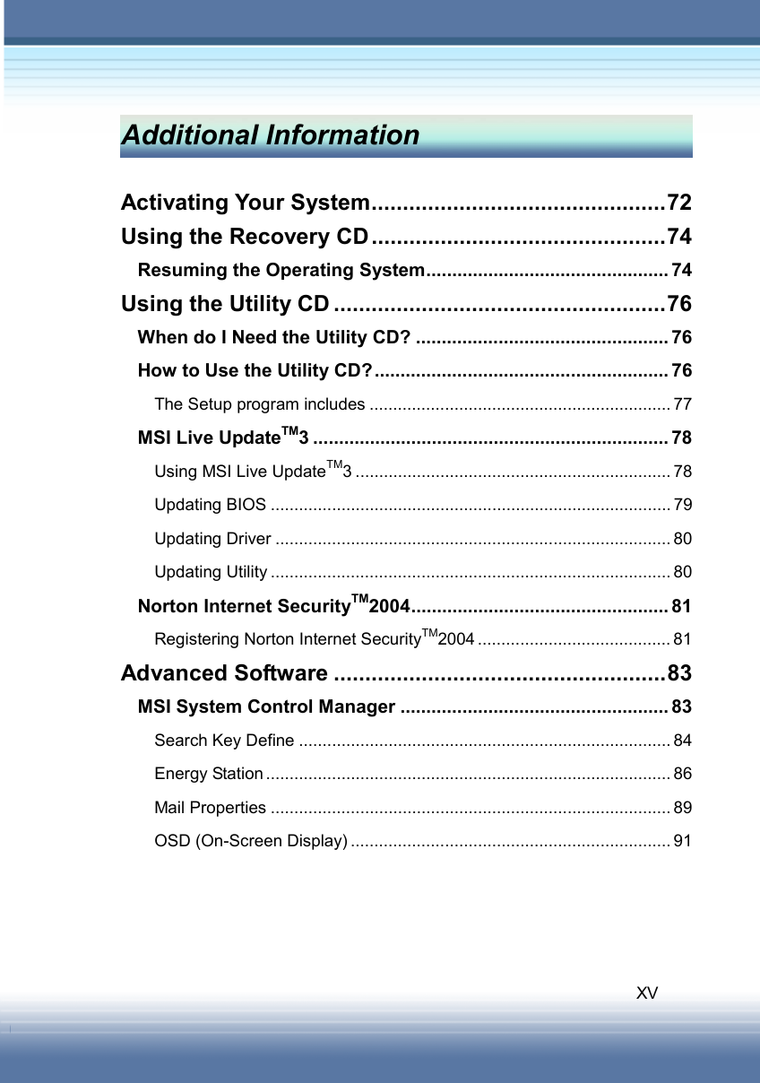   XV Additional Information  Activating Your System...............................................72 Using the Recovery CD...............................................74 Resuming the Operating System............................................... 74 Using the Utility CD .....................................................76 When do I Need the Utility CD? ................................................. 76 How to Use the Utility CD?......................................................... 76 The Setup program includes ................................................................ 77 MSI Live UpdateTM3 ..................................................................... 78 Using MSI Live UpdateTM3 ................................................................... 78 Updating BIOS ..................................................................................... 79 Updating Driver .................................................................................... 80 Updating Utility ..................................................................................... 80 Norton Internet SecurityTM2004.................................................. 81 Registering Norton Internet SecurityTM2004 ......................................... 81 Advanced Software .....................................................83 MSI System Control Manager .................................................... 83 Search Key Define ............................................................................... 84 Energy Station ...................................................................................... 86 Mail Properties ..................................................................................... 89 OSD (On-Screen Display) .................................................................... 91    