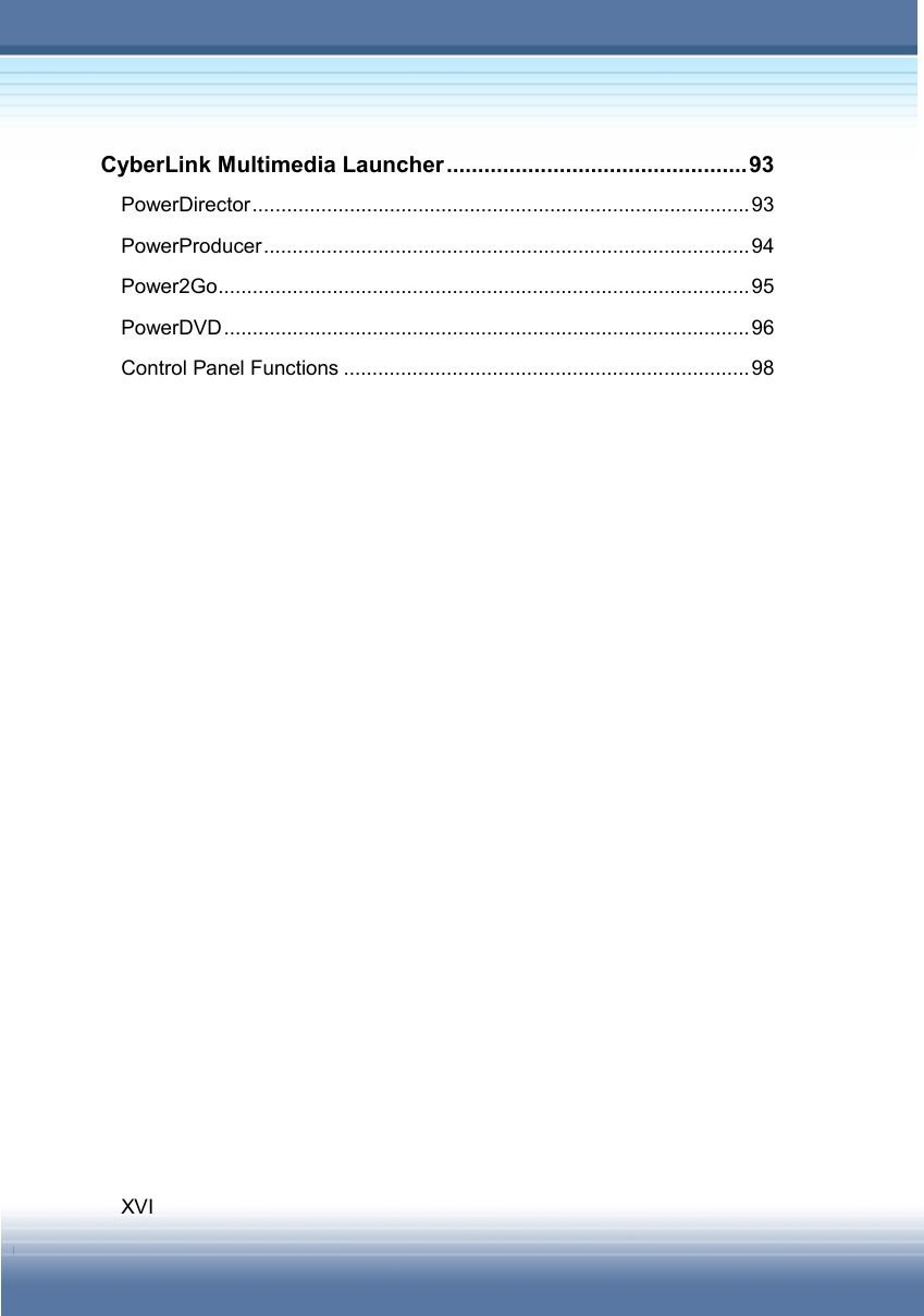   XVI CyberLink Multimedia Launcher................................................93 PowerDirector.......................................................................................93 PowerProducer.....................................................................................94 Power2Go.............................................................................................95 PowerDVD............................................................................................96 Control Panel Functions .......................................................................98       