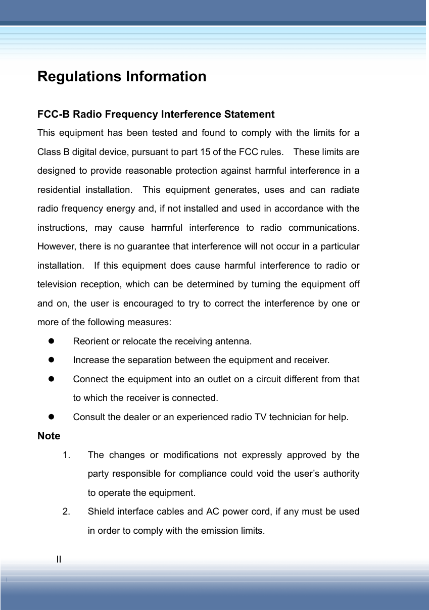   II Regulations Information  FCC-B Radio Frequency Interference Statement This equipment has been tested and found to comply with the limits for a Class B digital device, pursuant to part 15 of the FCC rules.    These limits are designed to provide reasonable protection against harmful interference in a residential installation.  This equipment generates, uses and can radiate radio frequency energy and, if not installed and used in accordance with the instructions, may cause harmful interference to radio communications.  However, there is no guarantee that interference will not occur in a particular installation.  If this equipment does cause harmful interference to radio or television reception, which can be determined by turning the equipment off and on, the user is encouraged to try to correct the interference by one or more of the following measures: z  Reorient or relocate the receiving antenna. z  Increase the separation between the equipment and receiver. z  Connect the equipment into an outlet on a circuit different from that to which the receiver is connected. z  Consult the dealer or an experienced radio TV technician for help. Note 1.  The changes or modifications not expressly approved by the party responsible for compliance could void the user’s authority to operate the equipment. 2.  Shield interface cables and AC power cord, if any must be used in order to comply with the emission limits. 