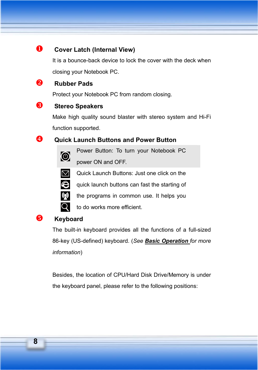   8   Cover Latch (Internal View) It is a bounce-back device to lock the cover with the deck when closing your Notebook PC.   Rubber Pads Protect your Notebook PC from random closing.   Stereo Speakers Make high quality sound blaster with stereo system and Hi-Fi function supported.   Quick Launch Buttons and Power Button  Power Button: To turn your Notebook PC power ON and OFF.     Quick Launch Buttons: Just one click on the quick launch buttons can fast the starting of the programs in common use. It helps you to do works more efficient.   Keyboard The built-in keyboard provides all the functions of a full-sized 86-key (US-defined) keyboard. (See Basic Operation for more information)  Besides, the location of CPU/Hard Disk Drive/Memory is under the keyboard panel, please refer to the following positions:    