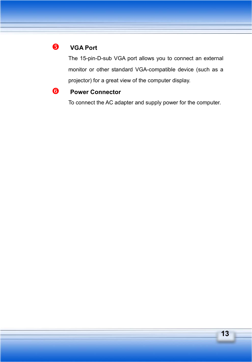   13   VGA Port The 15-pin-D-sub VGA port allows you to connect an external monitor or other standard VGA-compatible device (such as a projector) for a great view of the computer display.   Power Connector To connect the AC adapter and supply power for the computer. 