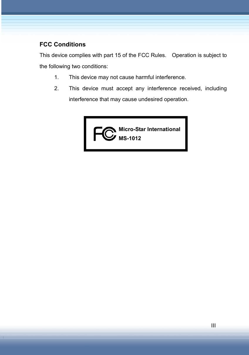   III FCC Conditions This device complies with part 15 of the FCC Rules.    Operation is subject to the following two conditions: 1.  This device may not cause harmful interference. 2.  This device must accept any interference received, including interference that may cause undesired operation.                   MS-1012 Micro-Star International