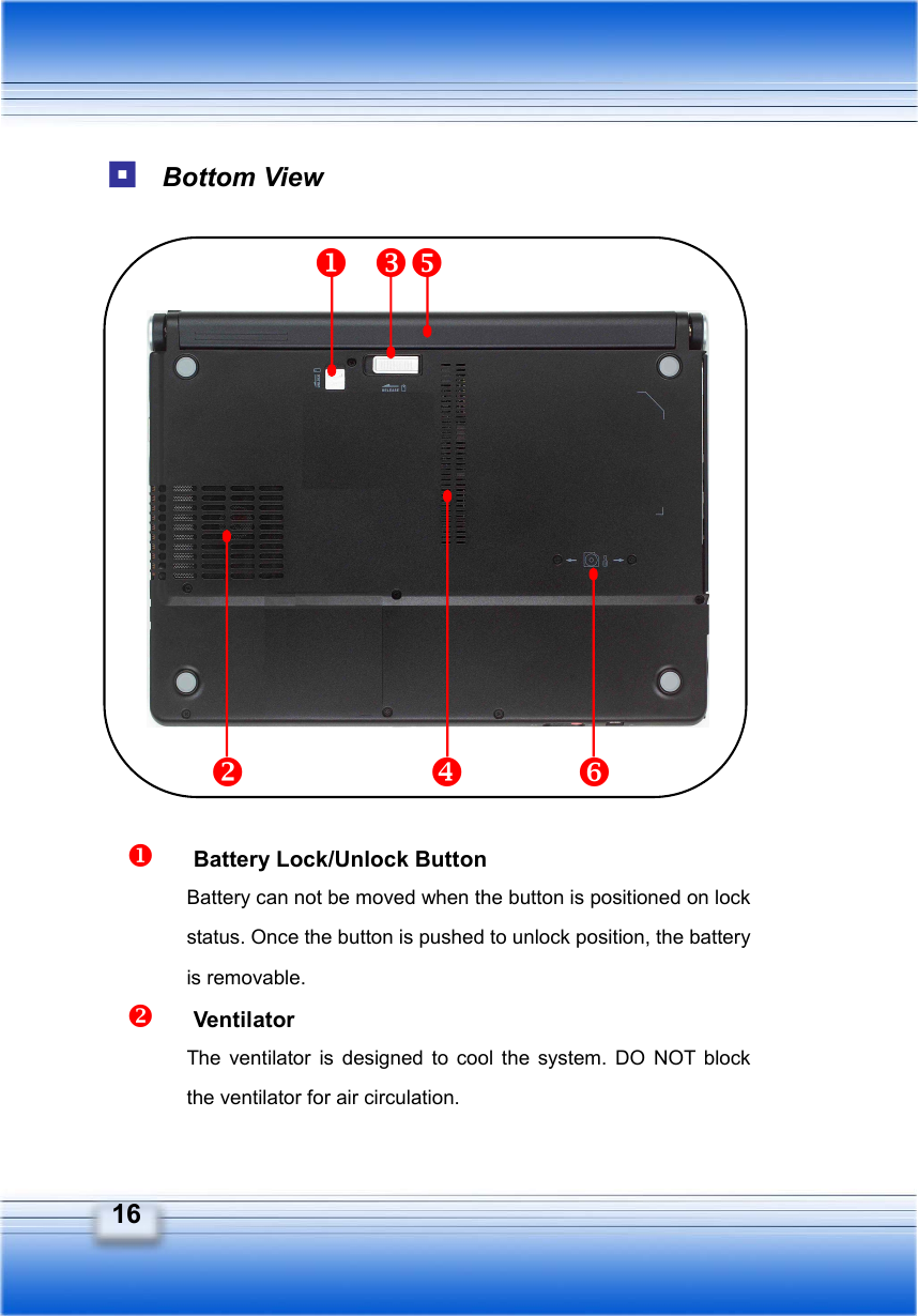   16  Bottom View                   Battery Lock/Unlock Button Battery can not be moved when the button is positioned on lock status. Once the button is pushed to unlock position, the battery is removable.   Ventilator The ventilator is designed to cool the system. DO NOT block the ventilator for air circulation. 