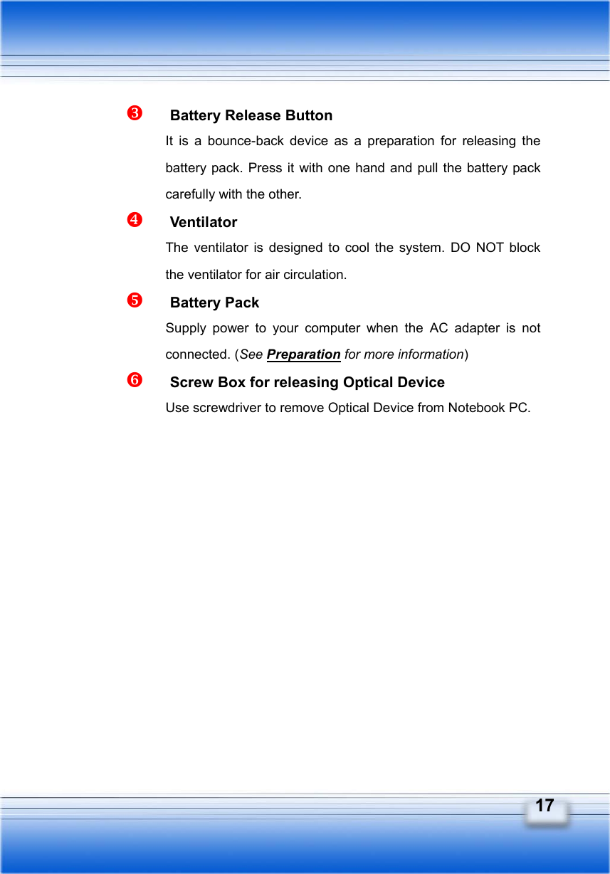   17   Battery Release Button It is a bounce-back device as a preparation for releasing the battery pack. Press it with one hand and pull the battery pack carefully with the other.   Ventilator The ventilator is designed to cool the system. DO NOT block the ventilator for air circulation.   Battery Pack Supply power to your computer when the AC adapter is not connected. (See Preparation for more information)   Screw Box for releasing Optical Device Use screwdriver to remove Optical Device from Notebook PC.       