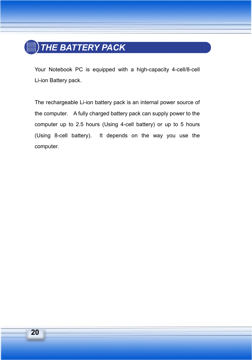  20 THE BATTERY PACK  Your Notebook PC is equipped with a high-capacity 4-cell/8-cell Li-ion Battery pack.  The rechargeable Li-ion battery pack is an internal power source of the computer.    A fully charged battery pack can supply power to the computer up to 2.5 hours (Using 4-cell battery) or up to 5 hours (Using 8-cell battery).  It depends on the way you use the computer.   