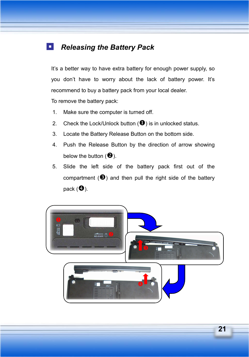   21  Releasing the Battery Pack  It’s a better way to have extra battery for enough power supply, so you don’t have to worry about the lack of battery power. It’s recommend to buy a battery pack from your local dealer. To remove the battery pack:   1.  Make sure the computer is turned off. 2.  Check the Lock/Unlock button () is in unlocked status. 3.  Locate the Battery Release Button on the bottom side. 4.  Push the Release Button by the direction of arrow showing below the button (). 5.  Slide the left side of the battery pack first out of the compartment () and then pull the right side of the battery pack ().              