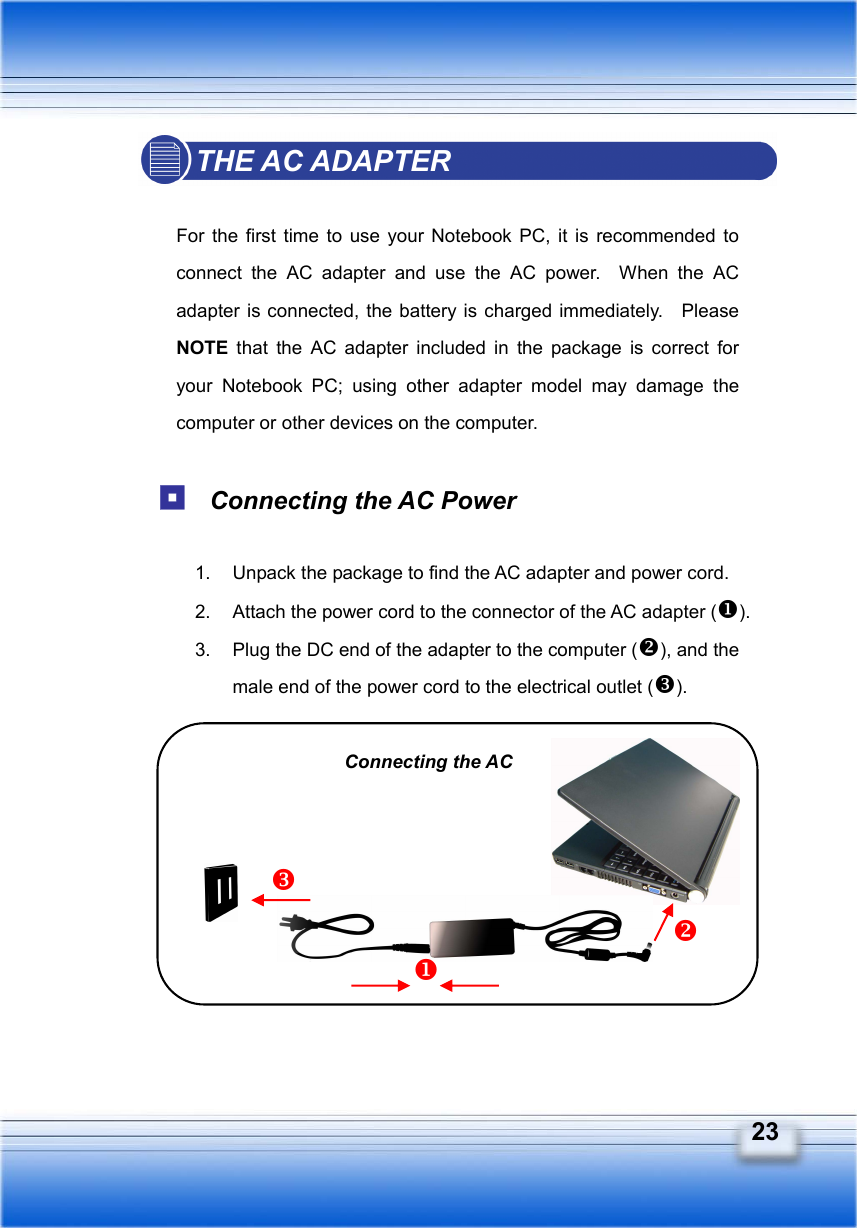   23 THE AC ADAPTER  For the first time to use your Notebook PC, it is recommended to connect the AC adapter and use the AC power.  When the AC adapter is connected, the battery is charged immediately.   Please NOTE  that the AC adapter included in the package is correct for your Notebook PC; using other adapter model may damage the computer or other devices on the computer.   Connecting the AC Power  1.  Unpack the package to find the AC adapter and power cord. 2.  Attach the power cord to the connector of the AC adapter (). 3.  Plug the DC end of the adapter to the computer (), and the male end of the power cord to the electrical outlet ().         Connecting the AC 