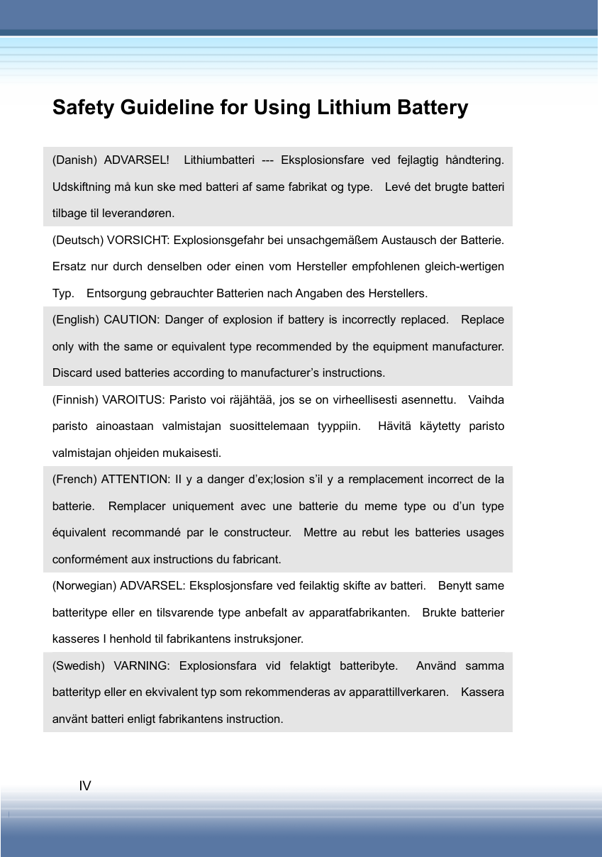   IV Safety Guideline for Using Lithium Battery  (Danish) ADVARSEL!  Lithiumbatteri --- Eksplosionsfare ved fejlagtig håndtering.  Udskiftning må kun ske med batteri af same fabrikat og type.    Levé det brugte batteri tilbage til leverandøren. (Deutsch) VORSICHT: Explosionsgefahr bei unsachgemäßem Austausch der Batterie.   Ersatz nur durch denselben oder einen vom Hersteller empfohlenen gleich-wertigen Typ.    Entsorgung gebrauchter Batterien nach Angaben des Herstellers. (English) CAUTION: Danger of explosion if battery is incorrectly replaced.    Replace only with the same or equivalent type recommended by the equipment manufacturer.   Discard used batteries according to manufacturer’s instructions. (Finnish) VAROITUS: Paristo voi räjähtää, jos se on virheellisesti asennettu.    Vaihda paristo ainoastaan valmistajan suosittelemaan tyyppiin.  Hävitä käytetty paristo valmistajan ohjeiden mukaisesti. (French) ATTENTION: II y a danger d’ex;losion s’il y a remplacement incorrect de la batterie.  Remplacer uniquement avec une batterie du meme type ou d’un type équivalent recommandé par le constructeur.  Mettre au rebut les batteries usages conformément aux instructions du fabricant. (Norwegian) ADVARSEL: Eksplosjonsfare ved feilaktig skifte av batteri.    Benytt same batteritype eller en tilsvarende type anbefalt av apparatfabrikanten.  Brukte batterier kasseres I henhold til fabrikantens instruksjoner. (Swedish) VARNING: Explosionsfara vid felaktigt batteribyte.  Använd samma batterityp eller en ekvivalent typ som rekommenderas av apparattillverkaren.    Kassera använt batteri enligt fabrikantens instruction. 