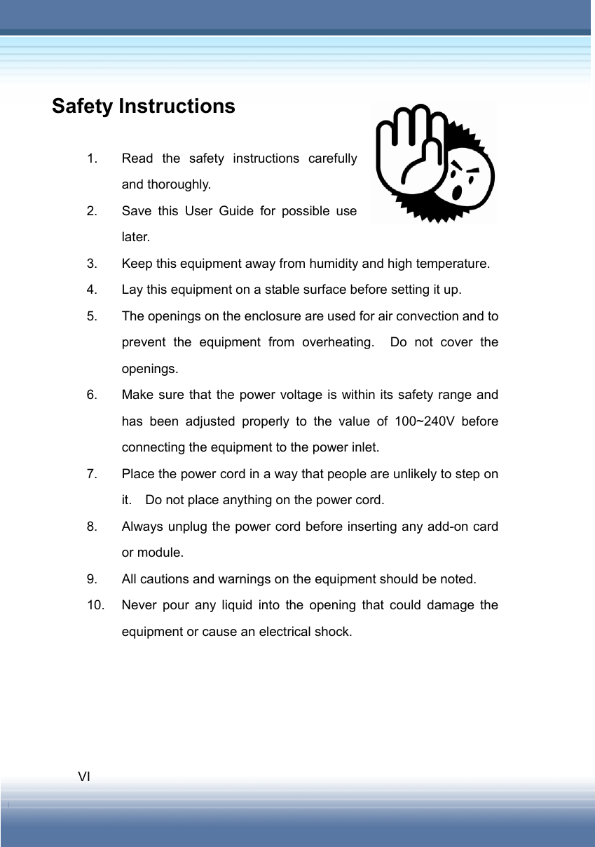   VI Safety Instructions  1.  Read the safety instructions carefully and thoroughly. 2.  Save this User Guide for possible use later. 3.  Keep this equipment away from humidity and high temperature. 4.  Lay this equipment on a stable surface before setting it up. 5.  The openings on the enclosure are used for air convection and to prevent the equipment from overheating.  Do not cover the openings. 6.  Make sure that the power voltage is within its safety range and has been adjusted properly to the value of 100~240V before connecting the equipment to the power inlet. 7.  Place the power cord in a way that people are unlikely to step on it.    Do not place anything on the power cord. 8.  Always unplug the power cord before inserting any add-on card or module. 9.  All cautions and warnings on the equipment should be noted. 10.  Never pour any liquid into the opening that could damage the equipment or cause an electrical shock. 