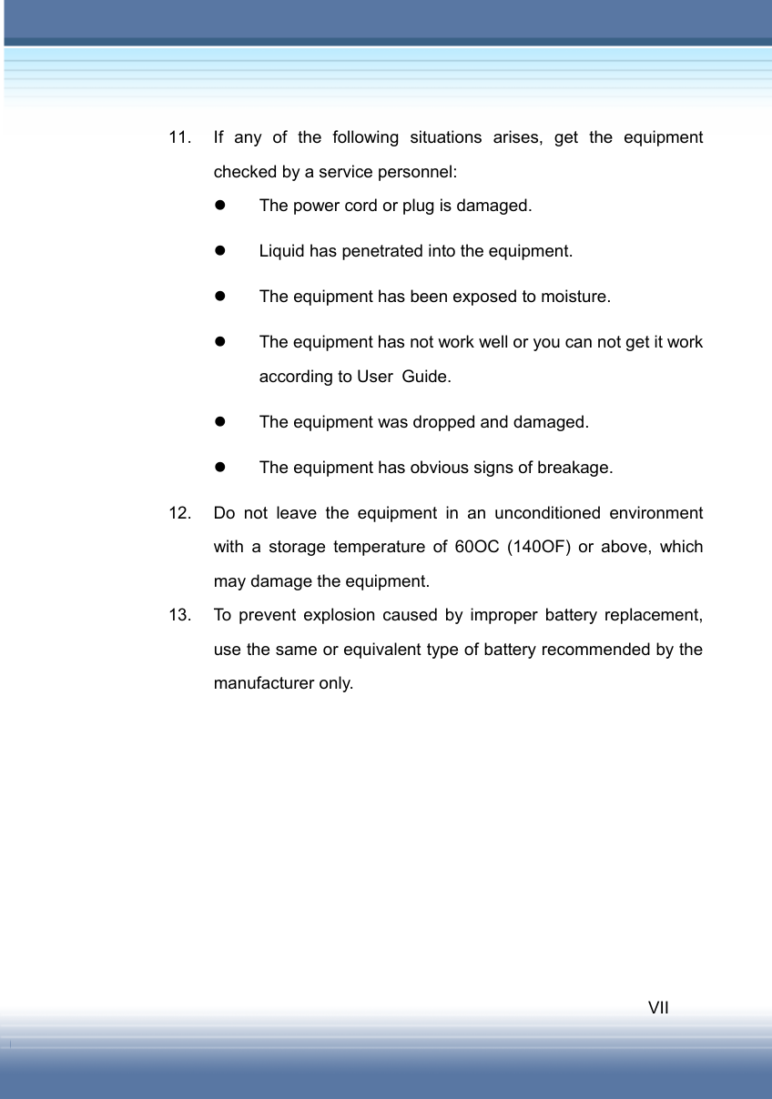   VII 11.  If any of the following situations arises, get the equipment checked by a service personnel: z  The power cord or plug is damaged. z  Liquid has penetrated into the equipment. z  The equipment has been exposed to moisture. z  The equipment has not work well or you can not get it work according to User Guide. z  The equipment was dropped and damaged. z  The equipment has obvious signs of breakage. 12.  Do not leave the equipment in an unconditioned environment with a storage temperature of 60OC (140OF) or above, which may damage the equipment. 13.  To prevent explosion caused by improper battery replacement, use the same or equivalent type of battery recommended by the manufacturer only. 