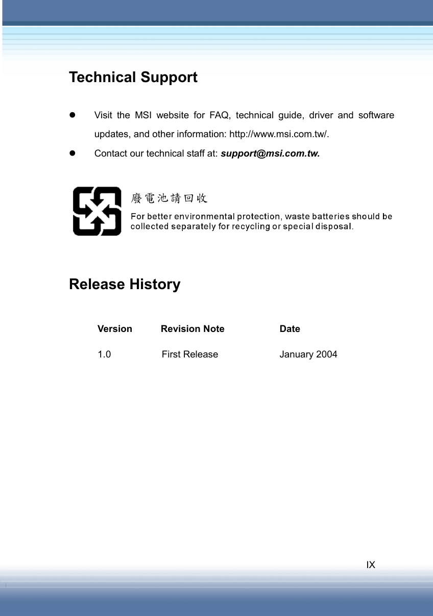   IX Technical Support  z  Visit the MSI website for FAQ, technical guide, driver and software updates, and other information: http://www.msi.com.tw/. z  Contact our technical staff at: support@msi.com.tw.    Release History  Version Revision Note  Date 1.0  First Release  January 2004  