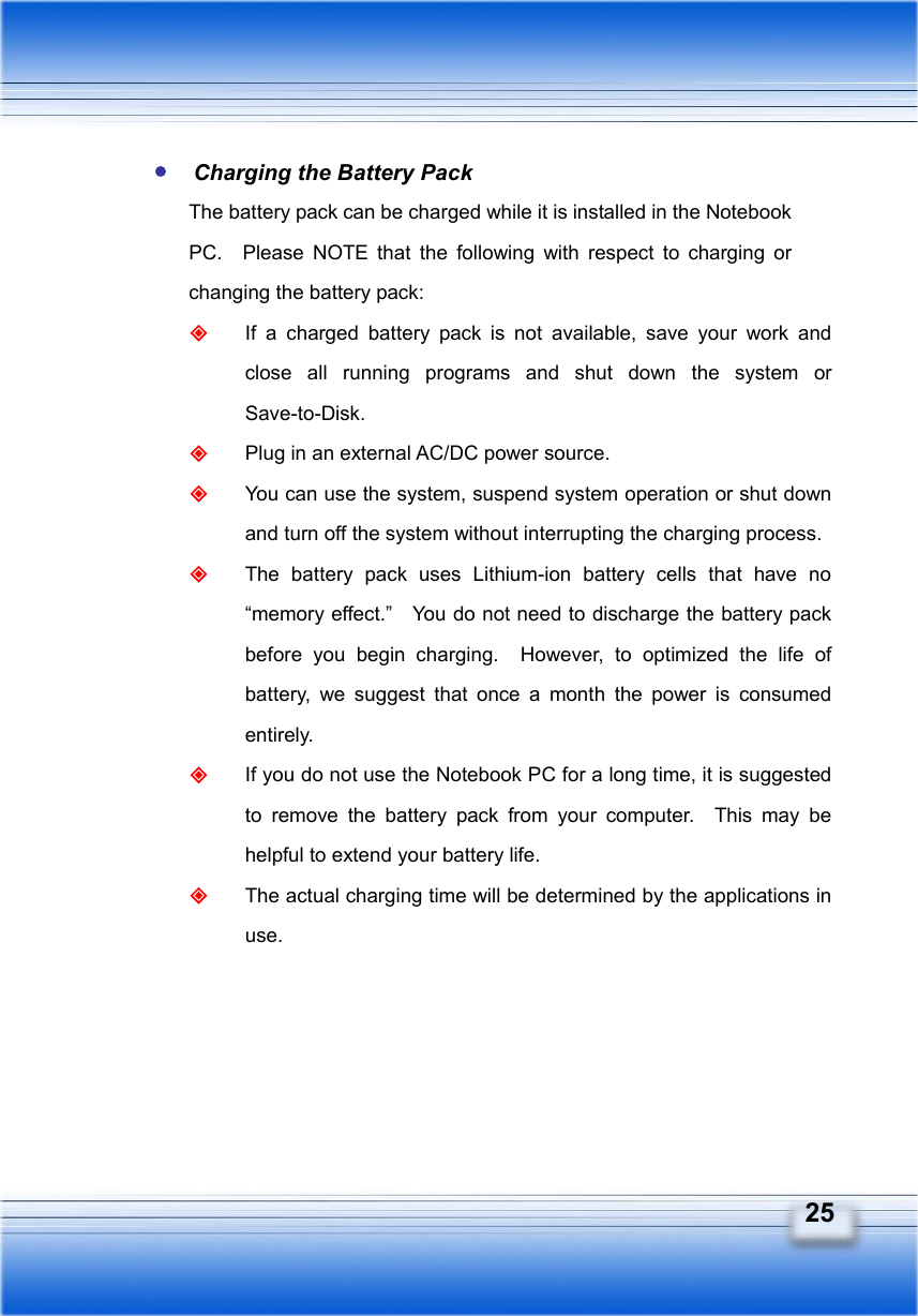   25  Charging the Battery Pack The battery pack can be charged while it is installed in the Notebook PC.  Please NOTE that the following with respect to charging or changing the battery pack:  If a charged battery pack is not available, save your work and close all running programs and shut down the system or Save-to-Disk.  Plug in an external AC/DC power source.  You can use the system, suspend system operation or shut down and turn off the system without interrupting the charging process.  The battery pack uses Lithium-ion battery cells that have no “memory effect.”    You do not need to discharge the battery pack before you begin charging.  However, to optimized the life of battery, we suggest that once a month the power is consumed entirely.  If you do not use the Notebook PC for a long time, it is suggested to remove the battery pack from your computer.  This may be helpful to extend your battery life.  The actual charging time will be determined by the applications in use.  