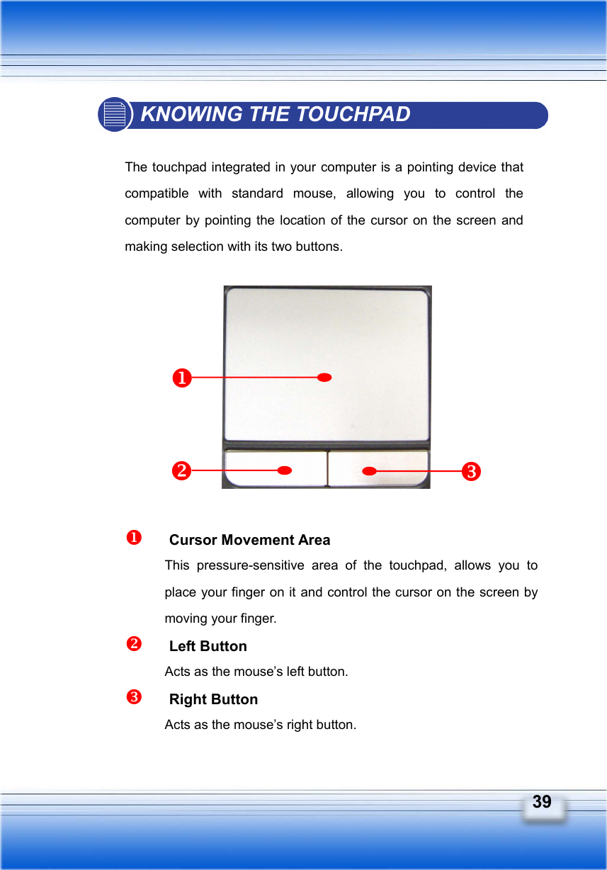   39 KNOWING THE TOUCHPAD  The touchpad integrated in your computer is a pointing device that compatible with standard mouse, allowing you to control the computer by pointing the location of the cursor on the screen and making selection with its two buttons.             Cursor Movement Area This pressure-sensitive area of the touchpad, allows you to place your finger on it and control the cursor on the screen by moving your finger.   Left Button Acts as the mouse’s left button.   Right Button Acts as the mouse’s right button. 