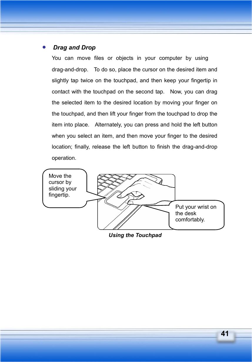   41  Drag and Drop You can move files or objects in your computer by using 　drag-and-drop.    To do so, place the cursor on the desired item and slightly tap twice on the touchpad, and then keep your fingertip in contact with the touchpad on the second tap.    Now, you can drag the selected item to the desired location by moving your finger on the touchpad, and then lift your finger from the touchpad to drop the item into place.    Alternately, you can press and hold the left button when you select an item, and then move your finger to the desired location; finally, release the left button to finish the drag-and-drop operation.         Move the cursor by sliding your fingertip. Put your wrist on the desk comfortably. Using the Touchpad 