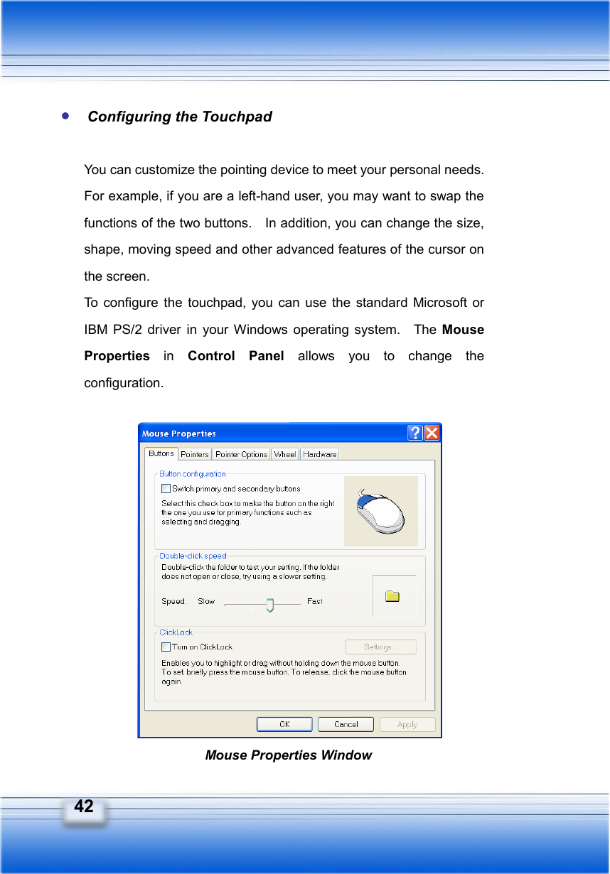   42  Configuring the Touchpad  You can customize the pointing device to meet your personal needs.   For example, if you are a left-hand user, you may want to swap the functions of the two buttons.    In addition, you can change the size, shape, moving speed and other advanced features of the cursor on the screen. To configure the touchpad, you can use the standard Microsoft or IBM PS/2 driver in your Windows operating system.  The Mouse Properties  in  Control Panel allows you to change the configuration.               Mouse Properties Window 