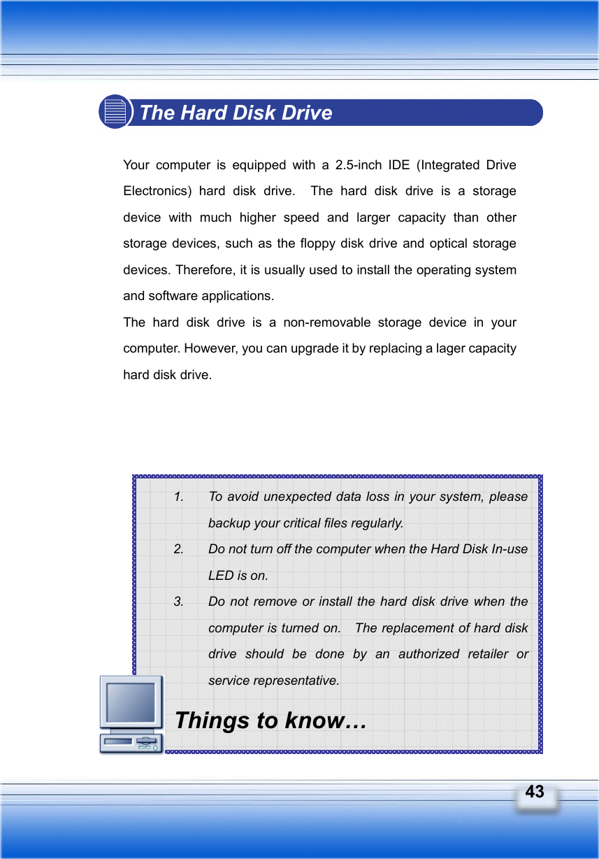   43 1.  To avoid unexpected data loss in your system, please backup your critical files regularly. 2.  Do not turn off the computer when the Hard Disk In-use LED is on. 3.  Do not remove or install the hard disk drive when the computer is turned on.    The replacement of hard disk drive should be done by an authorized retailer or service representative. Things to know… The Hard Disk Drive  Your computer is equipped with a 2.5-inch IDE (Integrated Drive Electronics) hard disk drive.  The hard disk drive is a storage device with much higher speed and larger capacity than other storage devices, such as the floppy disk drive and optical storage devices. Therefore, it is usually used to install the operating system and software applications. The hard disk drive is a non-removable storage device in your computer. However, you can upgrade it by replacing a lager capacity hard disk drive.             