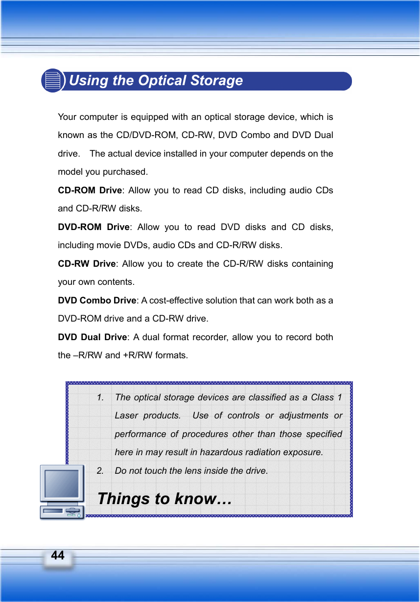   44 1.  The optical storage devices are classified as a Class 1 Laser products.  Use of controls or adjustments or performance of procedures other than those specified here in may result in hazardous radiation exposure. 2.  Do not touch the lens inside the drive. Things to know… Using the Optical Storage  Your computer is equipped with an optical storage device, which is known as the CD/DVD-ROM, CD-RW, DVD Combo and DVD Dual drive.    The actual device installed in your computer depends on the model you purchased. CD-ROM Drive: Allow you to read CD disks, including audio CDs and CD-R/RW disks. DVD-ROM Drive: Allow you to read DVD disks and CD disks, including movie DVDs, audio CDs and CD-R/RW disks. CD-RW Drive: Allow you to create the CD-R/RW disks containing your own contents. DVD Combo Drive: A cost-effective solution that can work both as a DVD-ROM drive and a CD-RW drive. DVD Dual Drive: A dual format recorder, allow you to record both the –R/RW and +R/RW formats.         