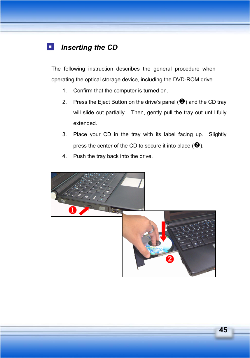   45  Inserting the CD  The following instruction describes the general procedure when operating the optical storage device, including the DVD-ROM drive. 1.  Confirm that the computer is turned on. 2.  Press the Eject Button on the drive’s panel () and the CD tray will slide out partially.    Then, gently pull the tray out until fully extended. 3.  Place your CD in the tray with its label facing up.  Slightly press the center of the CD to secure it into place (). 4.  Push the tray back into the drive.          