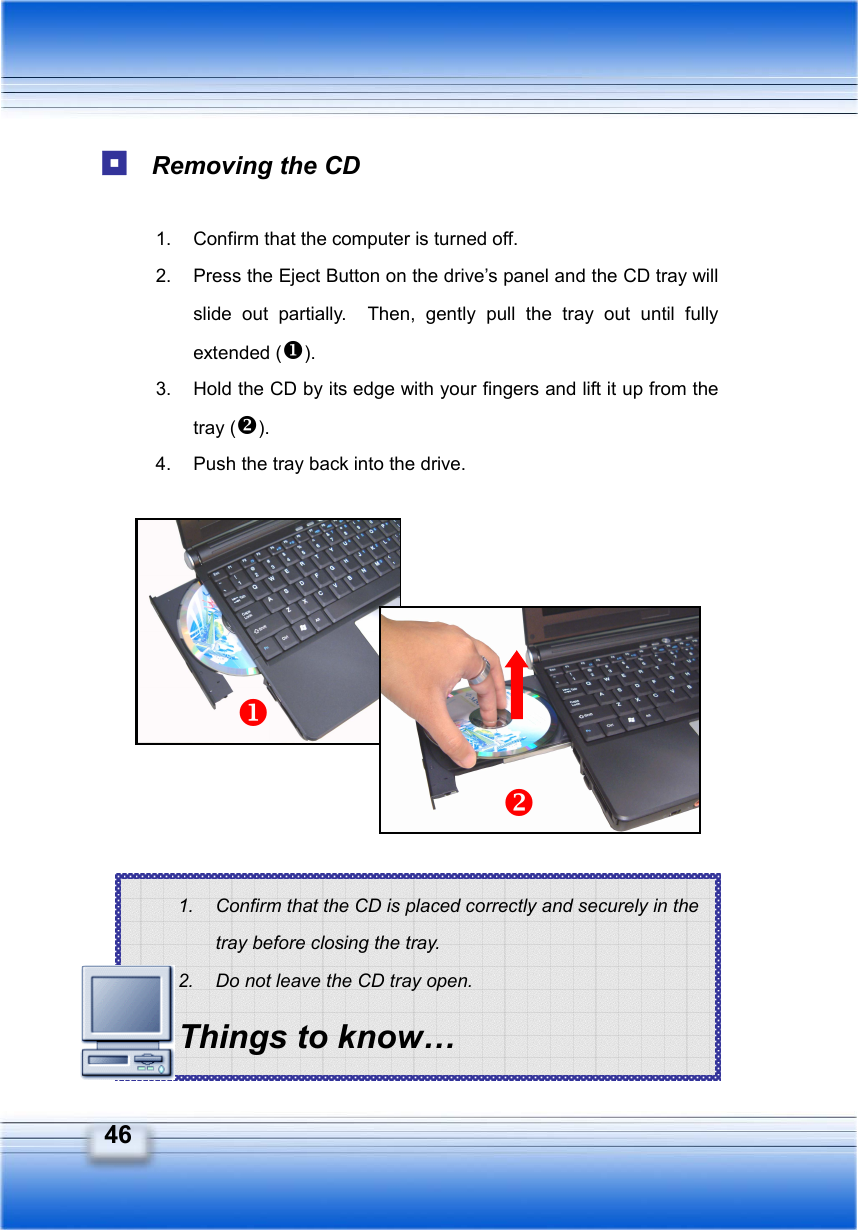   46 1.  Confirm that the CD is placed correctly and securely in the tray before closing the tray. 2.  Do not leave the CD tray open. Things to know…  Removing the CD  1.  Confirm that the computer is turned off. 2.  Press the Eject Button on the drive’s panel and the CD tray will slide out partially.  Then, gently pull the tray out until fully extended (). 3.  Hold the CD by its edge with your fingers and lift it up from the tray (). 4.  Push the tray back into the drive.                  