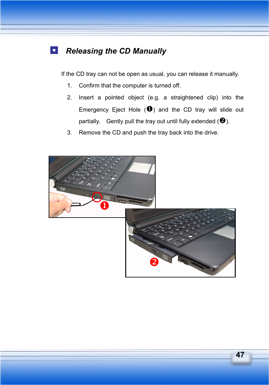   47  Releasing the CD Manually  If the CD tray can not be open as usual, you can release it manually. 1.  Confirm that the computer is turned off. 2.  Insert a pointed object (e.g. a straightened clip) into the Emergency Eject Hole () and the CD tray will slide out partially.    Gently pull the tray out until fully extended (). 3.  Remove the CD and push the tray back into the drive.                  