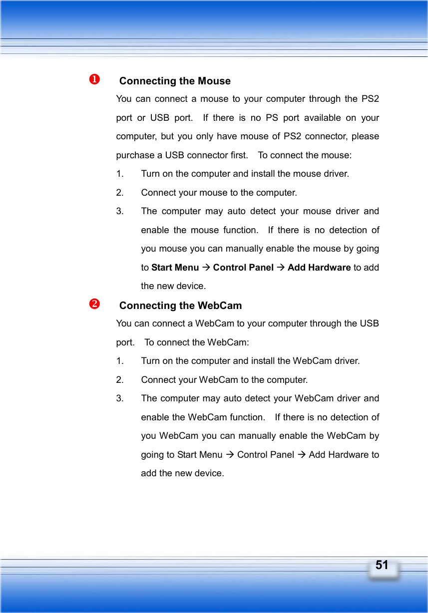   51   Connecting the Mouse You can connect a mouse to your computer through the PS2 port or USB port.  If there is no PS port available on your computer, but you only have mouse of PS2 connector, please purchase a USB connector first.    To connect the mouse: 1.  Turn on the computer and install the mouse driver. 2.  Connect your mouse to the computer. 3.  The computer may auto detect your mouse driver and enable the mouse function.  If there is no detection of you mouse you can manually enable the mouse by going to Start Menu Æ Control Panel Æ Add Hardware to add the new device.   Connecting the WebCam You can connect a WebCam to your computer through the USB port.    To connect the WebCam: 1.  Turn on the computer and install the WebCam driver. 2.  Connect your WebCam to the computer. 3.  The computer may auto detect your WebCam driver and enable the WebCam function.    If there is no detection of you WebCam you can manually enable the WebCam by going to Start Menu Æ Control Panel Æ Add Hardware to add the new device.  