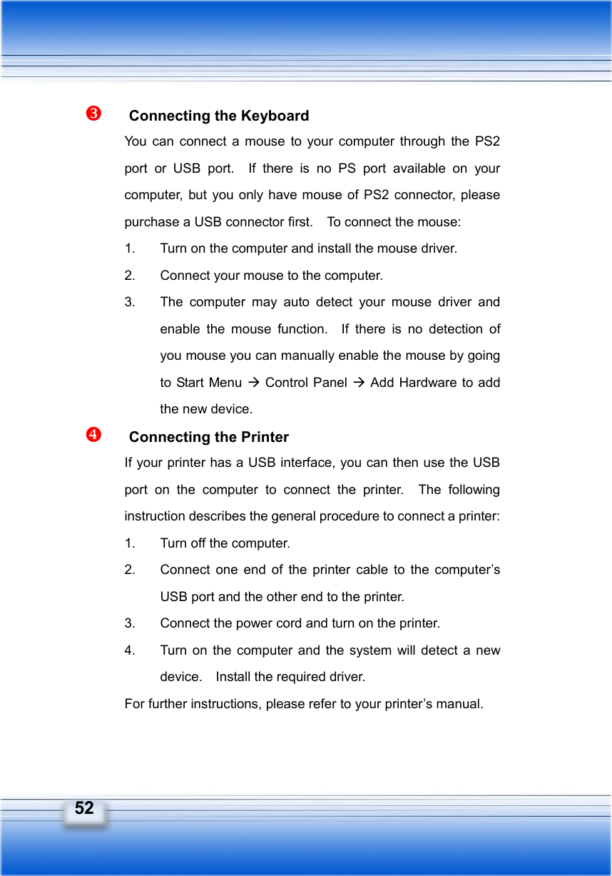   52   Connecting the Keyboard You can connect a mouse to your computer through the PS2 port or USB port.  If there is no PS port available on your computer, but you only have mouse of PS2 connector, please purchase a USB connector first.    To connect the mouse: 1.  Turn on the computer and install the mouse driver. 2.  Connect your mouse to the computer. 3.  The computer may auto detect your mouse driver and enable the mouse function.  If there is no detection of you mouse you can manually enable the mouse by going to Start Menu Æ Control Panel Æ Add Hardware to add the new device.   Connecting the Printer If your printer has a USB interface, you can then use the USB port on the computer to connect the printer.  The following instruction describes the general procedure to connect a printer: 1.  Turn off the computer. 2.  Connect one end of the printer cable to the computer’s USB port and the other end to the printer. 3.  Connect the power cord and turn on the printer. 4.  Turn on the computer and the system will detect a new device.    Install the required driver. For further instructions, please refer to your printer’s manual.  