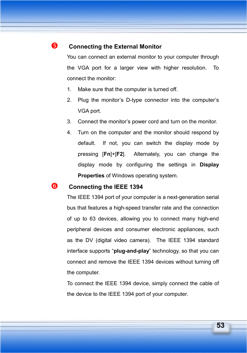   53   Connecting the External Monitor You can connect an external monitor to your computer through the VGA port for a larger view with higher resolution.  To connect the monitor: 1.  Make sure that the computer is turned off. 2.  Plug the monitor’s D-type connector into the computer’s VGA port. 3.  Connect the monitor’s power cord and turn on the monitor. 4.  Turn on the computer and the monitor should respond by default.  If not, you can switch the display mode by pressing [Fn]+[F2].  Alternately, you can change the display mode by configuring the settings in Display Properties of Windows operating system.   Connecting the IEEE 1394 The IEEE 1394 port of your computer is a next-generation serial bus that features a high-speed transfer rate and the connection of up to 63 devices, allowing you to connect many high-end peripheral devices and consumer electronic appliances, such as the DV (digital video camera).  The IEEE 1394 standard interface supports “plug-and-play” technology, so that you can connect and remove the IEEE 1394 devices without turning off the computer. To connect the IEEE 1394 device, simply connect the cable of the device to the IEEE 1394 port of your computer. 