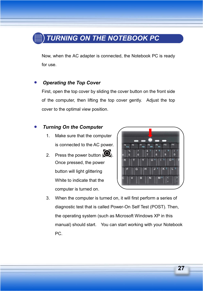   27 TURNING ON THE NOTEBOOK PC  Now, when the AC adapter is connected, the Notebook PC is ready for use.   Operating the Top Cover First, open the top cover by sliding the cover button on the front side of the computer, then lifting the top cover gently.  Adjust the top cover to the optimal view position.   Turning On the Computer 1.  Make sure that the computer   is connected to the AC power. 2.  Press the power button ( ).  Once pressed, the power   button will light glittering   White to indicate that the   computer is turned on. 3.  When the computer is turned on, it will first perform a series of diagnostic test that is called Power-On Self Test (POST). Then, the operating system (such as Microsoft Windows XP in this manual) should start.    You can start working with your Notebook PC. 