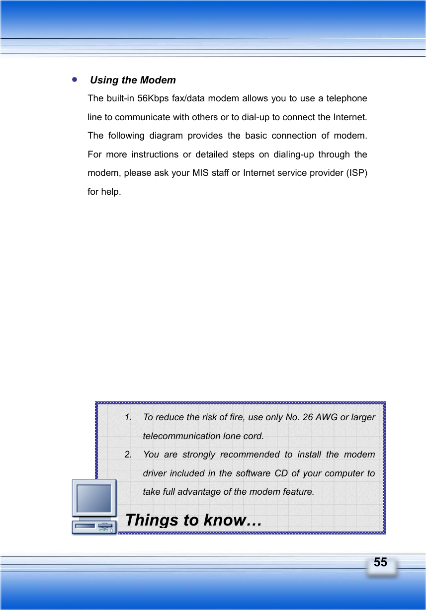   55 1.  To reduce the risk of fire, use only No. 26 AWG or larger telecommunication lone cord. 2.  You are strongly recommended to install the modem driver included in the software CD of your computer to take full advantage of the modem feature. Things to know… Using the Modem The built-in 56Kbps fax/data modem allows you to use a telephone line to communicate with others or to dial-up to connect the Internet. The following diagram provides the basic connection of modem.  For more instructions or detailed steps on dialing-up through the modem, please ask your MIS staff or Internet service provider (ISP) for help.                  