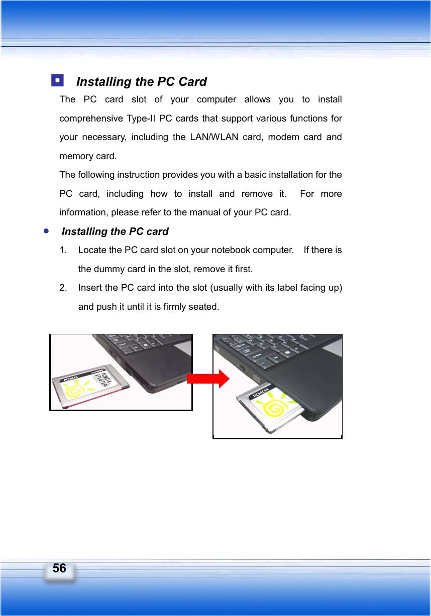   56  Installing the PC Card The PC card slot of your computer allows you to install comprehensive Type-II PC cards that support various functions for your necessary, including the LAN/WLAN card, modem card and memory card. The following instruction provides you with a basic installation for the PC card, including how to install and remove it.  For more information, please refer to the manual of your PC card.  Installing the PC card 1.  Locate the PC card slot on your notebook computer.    If there is the dummy card in the slot, remove it first. 2.  Insert the PC card into the slot (usually with its label facing up) and push it until it is firmly seated.            