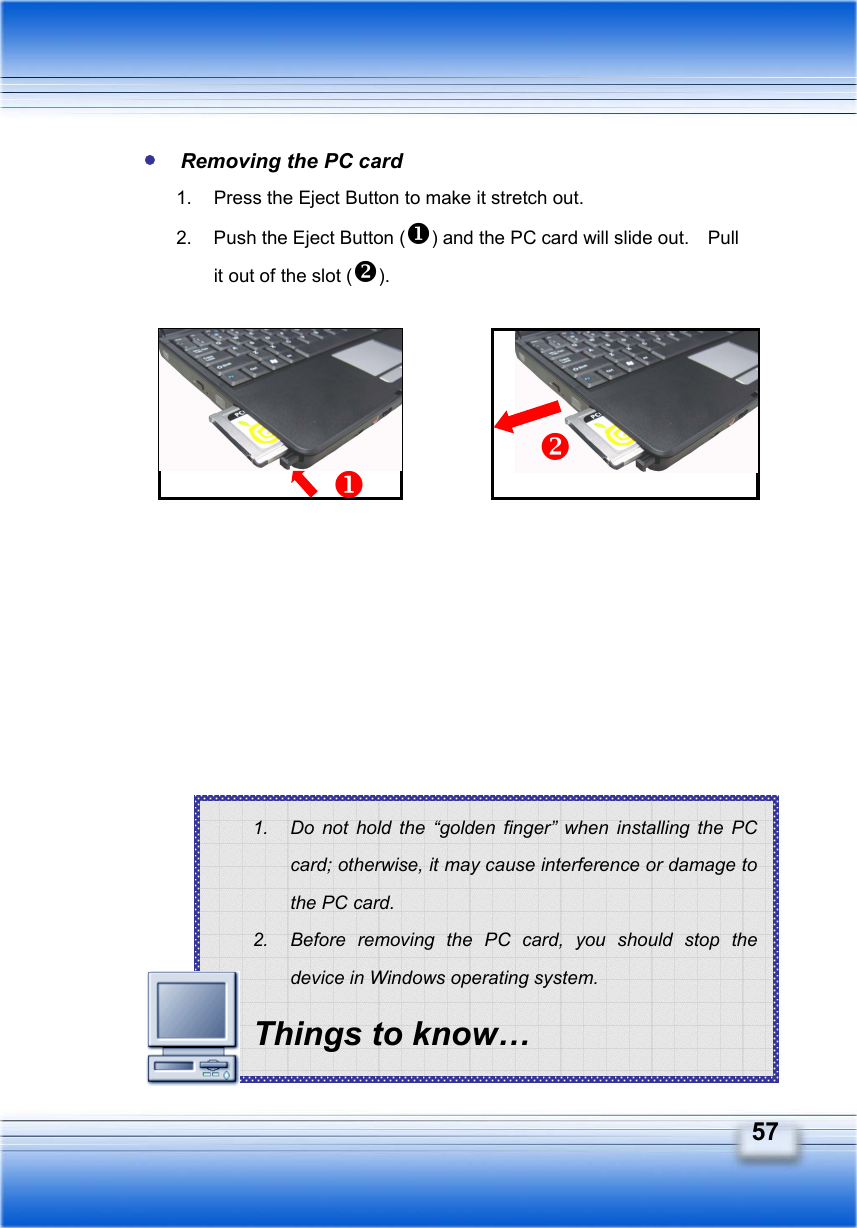   57 1.  Do not hold the “golden finger” when installing the PC card; otherwise, it may cause interference or damage to the PC card. 2.  Before removing the PC card, you should stop the device in Windows operating system. Things to know…  Removing the PC card 1.  Press the Eject Button to make it stretch out. 2.  Push the Eject Button () and the PC card will slide out.    Pull it out of the slot ().                     