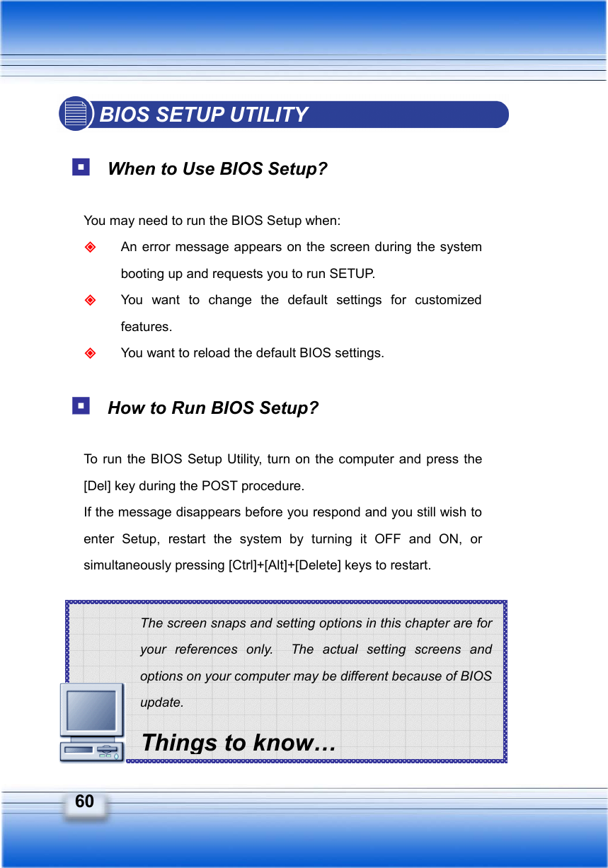   60 The screen snaps and setting options in this chapter are for your references only.  The actual setting screens and options on your computer may be different because of BIOS update. Things to know… BIOS SETUP UTILITY   When to Use BIOS Setup?  You may need to run the BIOS Setup when:  An error message appears on the screen during the system booting up and requests you to run SETUP.  You want to change the default settings for customized features.  You want to reload the default BIOS settings.   How to Run BIOS Setup?  To run the BIOS Setup Utility, turn on the computer and press the [Del] key during the POST procedure. If the message disappears before you respond and you still wish to enter Setup, restart the system by turning it OFF and ON, or simultaneously pressing [Ctrl]+[Alt]+[Delete] keys to restart.       