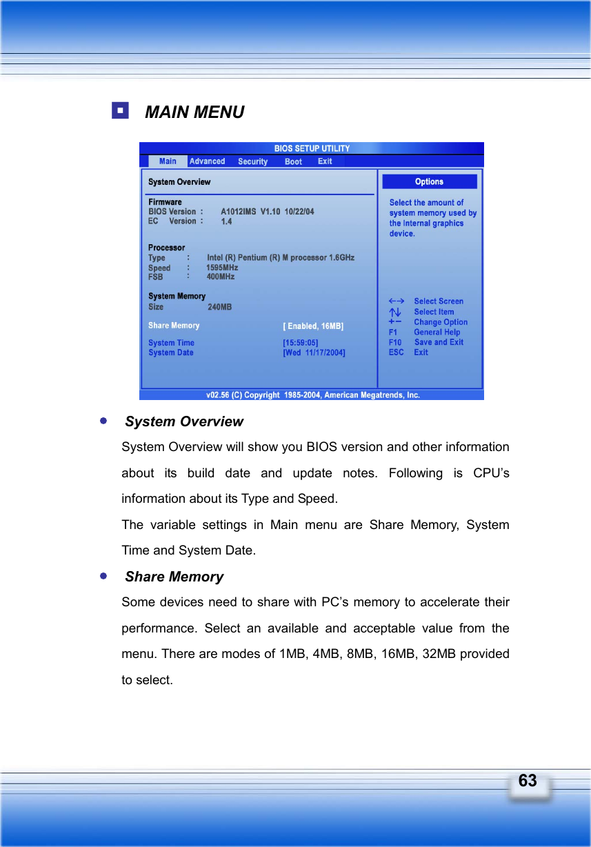   63  MAIN MENU            y System Overview System Overview will show you BIOS version and other information about its build date and update notes. Following is CPU’s information about its Type and Speed. The variable settings in Main menu are Share Memory, System Time and System Date. y Share Memory   Some devices need to share with PC’s memory to accelerate their performance. Select an available and acceptable value from the menu. There are modes of 1MB, 4MB, 8MB, 16MB, 32MB provided to select. 